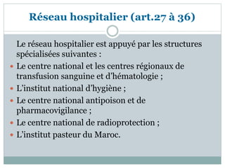 Le réseau hospitalier est appuyé par les structures
spécialisées suivantes :
 Le centre national et les centres régionaux de
transfusion sanguine et d’hématologie ;
 L’institut national d’hygiène ;
 Le centre national antipoison et de
pharmacovigilance ;
 Le centre national de radioprotection ;
 L’institut pasteur du Maroc.
Réseau hospitalier (art.27 à 36)
 