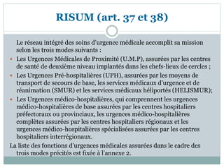 RISUM (art. 37 et 38)
Le réseau intégré des soins d’urgence médicale accomplit sa mission
selon les trois modes suivants :
 Les Urgences Médicales de Proximité (U.M.P), assurées par les centres
de santé de deuxième niveau implantés dans les chefs-lieux de cercles ;
 Les Urgences Pré-hospitalières (UPH), assurées par les moyens de
transport de secours de base, les services médicaux d’urgence et de
réanimation (SMUR) et les services médicaux héliportés (HELISMUR);
 Les Urgences médico-hospitalières, qui comprennent les urgences
médico-hospitalières de base assurées par les centres hospitaliers
préfectoraux ou provinciaux, les urgences médico-hospitalières
complètes assurées par les centres hospitaliers régionaux et les
urgences médico-hospitalières spécialisées assurées par les centres
hospitaliers interrégionaux.
La liste des fonctions d’urgences médicales assurées dans le cadre des
trois modes précités est fixée à l’annexe 2.
 