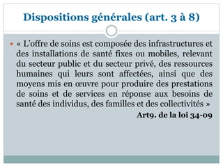 Dispositions générales (art. 3 à 8)
 « L’offre de soins est composée des infrastructures et
des installations de santé fixes ou mobiles, relevant
du secteur public et du secteur privé, des ressources
humaines qui leurs sont affectées, ainsi que des
moyens mis en œuvre pour produire des prestations
de soins et de services en réponse aux besoins de
santé des individus, des familles et des collectivités »
Art9. de la loi 34-09
 