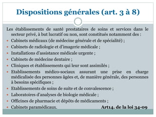 Dispositions générales (art. 3 à 8)
Les établissements de santé prestataires de soins et services dans le
secteur privé, à but lucratif ou non, sont constitués notamment des :
 Cabinets médicaux (de médecine générale et de spécialité) ;
 Cabinets de radiologie et d’imagerie médicale ;
 Installations d’assistance médicale urgente ;
 Cabinets de médecine dentaire ;
 Cliniques et établissements qui leur sont assimilés ;
 Etablissements médico-sociaux assurant une prise en charge
médicalisée des personnes âgées et, de manière générale, des personnes
à besoins spécifiques ;
 Etablissements de soins de suite et de convalescence ;
 Laboratoires d’analyses de biologie médicale ;
 Officines de pharmacie et dépôts de médicaments ;
 Cabinets paramédicaux. Art14. de la loi 34-09
 