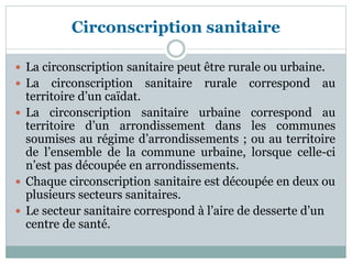 Circonscription sanitaire
 La circonscription sanitaire peut être rurale ou urbaine.
 La circonscription sanitaire rurale correspond au
territoire d’un caïdat.
 La circonscription sanitaire urbaine correspond au
territoire d’un arrondissement dans les communes
soumises au régime d’arrondissements ; ou au territoire
de l’ensemble de la commune urbaine, lorsque celle-ci
n’est pas découpée en arrondissements.
 Chaque circonscription sanitaire est découpée en deux ou
plusieurs secteurs sanitaires.
 Le secteur sanitaire correspond à l’aire de desserte d’un
centre de santé.
 
