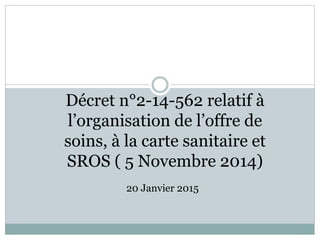 Décret n°2-14-562 relatif à
l’organisation de l’offre de
soins, à la carte sanitaire et
SROS ( 5 Novembre 2014)
20 Janvier 2015
 
