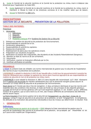 4. Invite le Comité de la sécurité maritime et le Comité de la protection du milieu marin à élaborer des
directives pour l’application du Code ISM;
5. Invite également le Comité de la sécurité maritime et le Comité de la protection du milieu marin à
maintenir à l’étude le Code et les directives connexes et à les modifier selon que de besoin.
6. Annule la résolution A. 680 (17).
--------------------------------------------------------------------------------------------------------------------------
PPRREESSCCRRIIPPTTIIOONNSS
GGEESSTTIIOONN DDEE LLAA SSEECCUURRIITTEE __ PPRREEVVEENNTTIIOONN DDEE LLAA PPOOLLLLUUTTIIOONN.
---------------------------------------------------------------------------------------------------------------
TABLE DES MATIERES.
Préambule
1. Généralités.
1.1 Définitions.
1.2 Objectifs.
1.3 Application.
1.4 Modalités pratiques d’un Système De Gestion De La Sécurité.
2. Politique en matière de sécurité et de protection de l’environnement.
3. Responsabilités et autorité de la Cie.
4. Personne(s) désignée(s).
5. Responsabilités et autorité du capitaine.
6. Ressources et personnel.
7. Etablissement de plans pour les opérations à bord.
8. Préparation aux situations d’urgence.
9. Notification et analyse des irrégularités, des Accidents et des Incidents Potentiellement Dangereux.
10. Maintien en état du navire et de son armement.
11. Documents.
12. Vérification, examen et évaluation effectués par la Cie.
13. Certificat vérification et contrôle.
---------------------------------------------------------------------------------------------------------------
PPRREEAAMMBBUULLEE..
L’objet du présent Code est d’établir une norme internationale de gestion pour la sécurité de l’exploitation
des navires et pour la prévention de la pollution.
L’ASSEMBLÉE a adopté la résolution A.443 XI par laquelle elle a invité tous les gouvernements à prendre les
mesures nécessaires pour protéger le capitaine du navire dans l’exercice approprié de ses responsabilités en
matière de sécurité en mer et de protection du milieu marin.
L’ASSEMBLÉE a aussi adopté la résolution A. 680 (17) dans laquelle elle reconnaissait qu’il était nécessaire
que la gestion soit structurée de manière satisfaisante pour que le personnel navigant puisse assurer et
maintenir un niveau élevé de sécurité et de protection de l’environnement.
Etant donné qu’il n’existe pas deux Cies de navigation, ni deux armateurs identiques et que les navires sont
exploités dans des conditions très diverses, le Code est fondé sur des principes et des objectifs généraux.
Le Code est formulé en termes généraux afin qu’il soit largement appliqué. Il est évident qu’aux différents
niveaux de la gestion, que ce soit à terre ou en mer, des niveaux différents de connaissance des éléments
décrits seront requis.
La Pierre Angulaire d’une bonne gestion de la sécurité est l’engagement au plus haut niveau de la
direction. Lorsqu’il s’agit de sécurité et de prévention de la pollution, ce sont l’engagement, la compétence,
les attitudes et la motivation des personnes individuelles à tous les niveaux qui déterminent le résultat final.
1. GGEENNEERRAALLIITTEESS
DDééffiinniittiioonnss.
« Code international de gestion de la sécurité » (ISM) désigne le Code international de gestion pour la
sécurité de l’exploitation des navires et la prévention de la pollution, tel qu’adopté par l’Assemblée et tel
qu’il pourra être modifié par l’Organisation.
 