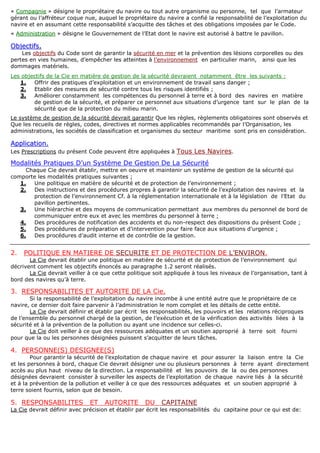 « CCoommppaaggnniiee » désigne le propriétaire du navire ou tout autre organisme ou personne, tel que l’armateur
gérant ou l’affréteur coque nue, auquel le propriétaire du navire a confié la responsabilité de l’exploitation du
navire et en assumant cette responsabilité s’acquitte des tâches et des obligations imposées par le Code.
« AAddmmiinniissttrraattiioonn » désigne le Gouvernement de l’Etat dont le navire est autorisé à battre le pavillon.
OObbjjeeccttiiffss..
Les objectifs du Code sont de garantir la sécurité en mer et la prévention des lésions corporelles ou des
pertes en vies humaines, d’empêcher les atteintes à l'environnement en particulier marin, ainsi que les
dommages matériels.
Les objectifs de la Cie en matière de gestion de la sécurité devraient notamment être les suivants :
1. Offrir des pratiques d’exploitation et un environnement de travail sans danger ;
2. Etablir des mesures de sécurité contre tous les risques identifiés ;
3. Améliorer constamment les compétences du personnel à terre et à bord des navires en matière
de gestion de la sécurité, et préparer ce personnel aux situations d’urgence tant sur le plan de la
sécurité que de la protection du milieu marin.
Le système de gestion de la sécurité devrait garantir Que les règles, règlements obligatoires sont observés et
Que les recueils de règles, codes, directives et normes applicables recommandés par l’Organisation, les
administrations, les sociétés de classification et organismes du secteur maritime sont pris en considération.
AApppplliiccaattiioonn..
Les Prescriptions du présent Code peuvent être appliquées à Tous Les Navires.
Modalités Pratiques D’un Système De Gestion De La Sécurité
Chaque Cie devrait établir, mettre en oeuvre et maintenir un système de gestion de la sécurité qui
comporte les modalités pratiques suivantes ;
1. Une politique en matière de sécurité et de protection de l’environnement ;
2. Des instructions et des procédures propres à garantir la sécurité de l’exploitation des navires et la
protection de l’environnement Cf. à la réglementation internationale et à la législation de l’Etat du
pavillon pertinentes.
3. Une hiérarchie et des moyens de communication permettant aux membres du personnel de bord de
communiquer entre eux et avec les membres du personnel à terre ;
4. Des procédures de notification des accidents et du non-respect des dispositions du présent Code ;
5. Des procédures de préparation et d’intervention pour faire face aux situations d’urgence ;
6. Des procédures d’audit interne et de contrôle de la gestion.
2. POLITIQUE EN MATIERE DE SECURITE ET DE PROTECTION DE L’ENVIRON.
La Cie devrait établir une politique en matière de sécurité et de protection de l’environnement qui
décrivent comment les objectifs énoncés au paragraphe 1.2 seront réalisés.
La Cie devrait veiller à ce que cette politique soit appliquée à tous les niveaux de l’organisation, tant à
bord des navires qu’à terre.
3. RESPONSABILITES ET AUTORITE DE LA Cie.
Si la responsabilité de l’exploitation du navire incombe à une entité autre que le propriétaire de ce
navire, ce dernier doit faire parvenir à l’administration le nom complet et les détails de cette entité.
La Cie devrait définir et établir par écrit les responsabilités, les pouvoirs et les relations réciproques
de l’ensemble du personnel chargé de la gestion, de l’exécution et de la vérification des activités liées à la
sécurité et à la prévention de la pollution ou ayant une incidence sur celles-ci.
La Cie doit veiller à ce que des ressources adéquates et un soutien approprié à terre soit fourni
pour que la ou les personnes désignées puissent s’acquitter de leurs tâches.
4. PERSONNE(S) DESIGNEE(S)
Pour garantir la sécurité de l’exploitation de chaque navire et pour assurer la liaison entre la Cie
et les personnes à bord, chaque Cie devrait désigner une ou plusieurs personnes à terre ayant directement
accès au plus haut niveau de la direction. La responsabilité et les pouvoirs de la ou des personnes
désignées devraient consister à surveiller les aspects de l’exploitation de chaque navire liés à la sécurité
et à la prévention de la pollution et veiller à ce que des ressources adéquates et un soutien approprié à
terre soient fournis, selon que de besoin.
5. RESPONSABILITES ET AUTORITE DU CAPITAINE
La Cie devrait définir avec précision et établir par écrit les responsabilités du capitaine pour ce qui est de:
 