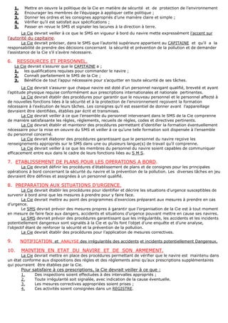 1. Mettre en oeuvre la politique de la Cie en matière de sécurité et de protection de l’environnement
2. Encourager les membres de l’équipage à appliquer cette politique ;
3. Donner les ordres et les consignes appropriés d’une manière claire et simple ;
4. Vérifier qu’il est satisfait aux spécifications ;
5. Passer en revue le SMS et signaler les lacunes à la direction à terre.
La Cie devrait veiller à ce que le SMS en vigueur à bord du navire mette expressément l’accent sur
l’autorité du capitaine.
La Cie devrait préciser, dans le SMS que l’autorité supérieure appartient au CAPITAINE et qu’il a la
responsabilité de prendre des décisions concernant la sécurité et prévention de la pollution et de demander
l’assistance de la Cie s’il s’avère nécessaire.
6. RESSOURCES ET PERSONNEL.
La Cie devrait s’assurer que le CAPITAINE a ;
1. les qualifications requises pour commander le navire ;
2. Connaît parfaitement le SMS de la Cie ;
3. Bénéficie de tout l’appui nécessaire pour s’acquitter en toute sécurité de ses tâches.
La Cie devrait s’assurer que chaque navire est doté d’un personnel navigant qualifié, breveté et ayant
l’aptitude physique requise conformément aux prescriptions internationales et nationale pertinentes.
La Cie devrait établir des procédures pour garantir que le nouveau personnel et le personnel affecté à
de nouvelles fonctions liées à la sécurité et à la protection de l’environnement reçoivent la formation
nécessaire à l’exécution de leurs tâches. Les consignes qu’il est essentiel de donner avant l’appareillage
devraient être identifiées, établies par écrit et transmises.
La Cie devrait veiller à ce que l’ensemble du personnel intervenant dans le SMS de la Cie comprenne
de manière satisfaisante les règles, règlements, recueils de règles, codes et directives pertinents.
La Cie devrait établir et maintenir des procédures permettant d’identifier la formation éventuellement
nécessaire pour la mise en oeuvre du SMS et veiller à ce qu’une telle formation soit dispensée à l’ensemble
du personnel concerné.
La Cie devrait élaborer des procédures garantissant que le personnel du navire reçoive les
renseignements appropriés sur le SMS dans une ou plusieurs langue(s) de travail qu’il comprenne.
La Cie devrait veiller à ce que les membres du personnel du navire soient capables de communiquer
efficacement entre eux dans le cadre de leurs fonctions liées au S M S.
7. ETABLISSEMENT DE PLANS POUR LES OPERATIONS A BORD.
La Cie devrait définir les procédures d’établissement de plans et de consignes pour les principales
opérations à bord concernant la sécurité du navire et la prévention de la pollution. Les diverses tâches en jeu
devraient être définies et assignées à un personnel qualifié.
8. PREPARATION AUX SITUATIONS D’URGENCE.
La Cie devrait établir les procédures pour identifier et décrire les situations d’urgence susceptibles de
survenir à bord ainsi que les mesures à prendre pour y faire face.
La Cie devrait mettre au point des programmes d’exercices préparant aux mesures à prendre en cas
d’urgence.
Le SMS devrait prévoir des mesures propres à garantir que l’organisation de la Cie est à tout moment
en mesure de faire face aux dangers, accidents et situations d’urgence pouvant mettre en cause ses navires.
Le SMS devrait prévoir des procédures garantissant que les irrégularités, les accidents et les incidents
potentiellement dangereux sont signalés à la Cie et qu’ils font l’objet d’une enquête et d’une analyse,
l’objectif étant de renforcer la sécurité et la prévention de la pollution.
La Cie devrait établir des procédures pour l’application de mesures correctives.
9. NOTIFICATION et ANALYSE des irrégularités des accidents et incidents potentiellement Dangereux.
10. MAINTIEN EN ETAT DU NAVIRE ET DE SON ARMEMENT.
La Cie devrait mettre en place des procédures permettant de vérifier que le navire est maintenu dans
un état conforme aux dispositions des règles et des règlements ainsi qu’aux prescriptions supplémentaires
qui pourraient être établies par la Cie.
Pour satisfaire à ces prescriptions, la Cie devrait veiller à ce que :
1. Des inspections soient effectuées à des intervalles appropriés ;
2. Toute irrégularité soit signalée, avec indication de la cause éventuelle.
3. Les mesures correctives appropriées soient prises ;
4. Ces activités soient consignées dans un REGISTRE.
 