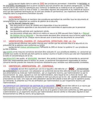 La Cie devrait établir dans le cadre du SMS des procédures permettant d’identifier le MATERIEL et
les SYSTEMES TECHNIQUES dont la panne soudaine pourrait entraîner des situations dangereuses. Le SMS
devrait prévoir des mesures spécifiques pour renforcer la fiabilité de ce matériel et de ces systèmes. Ces
mesures devraient inclure la mise à l’essai à intervalles réguliers des dispositifs et du matériel de secours
ainsi que des systèmes techniques qui ne sont pas utilisés en permanence. Les inspections devraient être
intégrées dans le programme d’entretien courant.
11. DOCUMENTS.
La Cie devrait élaborer et maintenir des procédures permettant de contrôler tous les documents et
renseignements se rapportant au système de gestion de la sécurité.
La Cie devrait s’assurer que :
1. Des documents en cours de validité sont disponibles à tous les endroits.
2. Les modifications apportées à ces documents sont examinées et approuvées par le personnel
compétent ;
3. Les documents périmés sont rapidement retirés.
4. Les documents utilisés pour décrire et mettre en oeuvre le SMS peuvent faire l’objet du « Manuel
de Gestion De La Sécurité ». Ces documents devraient être conservés sous la forme jugée la plus
appropriée par la Cie. Chaque navire devrait avoir à bord tous les documents le concernant.
12. VERIFICATION, EXAMEN ET EVALUATION EFFECTUES PAR LA Cie
La Cie devrait effectuer des audits internes pour vérifier que les activités liées à la sécurité et à la
prévention de la pollution sont conformes au S M S.
La Cie devrait évaluer périodiquement l’efficacité du SMS et réviser le système Cf. aux procédures
qu’elle a établies.
Les AUDITS et les mesures correctives devraient être exécutés Cf. aux procédures établies. Le personnel qui
procède aux audits ne devrait pas faire partie du secteur soumis à l’audit à moins que cela soit impossible de
la taille et Caractéristiques de la Cie.
Les RESULTATS des audits et REVISIONS devraient être portés à l’attention de l’ensemble du personnel
ayant des responsabilités dans le secteur en cause. Le personnel d’encadrement responsable du secteur
concerné devrait prendre les mesures correctives nécessaires pour remédier aux défectuosités constatées.
1133.. CCEERRTTIIFFIICCAATT,, VVEERRIIFFIICCAATTIIOONN EETT CCOONNTTRROOLLEE..
Le NAVIRE devrait être exploité par une Cie à laquelle a été délivrée un - DOC - ATTESTATION
DE CONFORMITE le concernant. Une attestation de conformité devrait être délivrée à toute Cie qui satisfait
aux prescriptions du Code par l’administration, par un organisme reconnu, par l’administration ou par le
Gouvernement du pays, agissant au nom de l’administration, dans lequel la Cie a choisi de mener ses
activités. Cette attestation devrait être acceptée en tant que preuve que la Cie est capable de satisfaire aux
prescriptions du Code. Une copie de cette attestation devrait être placée à bord afin que le capitaine puisse,
sur demande, la présenter aux fins de vérification par l’administration ou par l’organisme reconnu par
l’administration.
UN CERTIFICAT DIT CERTIFICAT DE GESTION DE LA SECURITE - SMC devrait être délivré à un navire par
l’administration ou par l’organisme reconnu par l’administration Lorsqu’elle délivre le certificat,
l’administration devrait vérifier que la gestion de la Cie et la gestion à bord sont conformes au SMS approuvé.
L’administration ou un organisme reconnu par l’administration devrait vérifier à intervalles réguliers le bon
fonctionnement du SMS du navire, tel qu’approuvé.
----------------------------------------------------------------------------------------------------------------
 