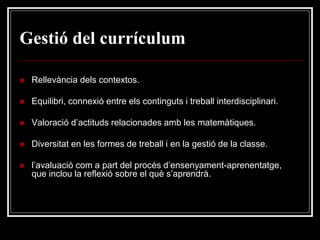 Gestió del currículum


Rellevància dels contextos.



Equilibri, connexió entre els continguts i treball interdisciplinari.



Valoració d’actituds relacionades amb les matemàtiques.



Diversitat en les formes de treball i en la gestió de la classe.



l’avaluació com a part del procés d’ensenyament-aprenentatge,
que inclou la reflexió sobre el què s’aprendrà.

 