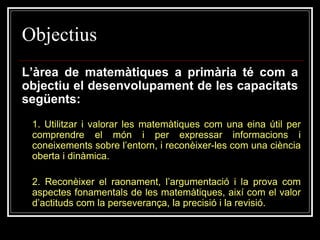 Objectius
L’àrea de matemàtiques a primària té com a
objectiu el desenvolupament de les capacitats
següents:
1. Utilitzar i valorar les matemàtiques com una eina útil per
comprendre el món i per expressar informacions i
coneixements sobre l’entorn, i reconèixer-les com una ciència
oberta i dinàmica.
2. Reconèixer el raonament, l’argumentació i la prova com
aspectes fonamentals de les matemàtiques, així com el valor
d’actituds com la perseverança, la precisió i la revisió.

 