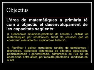 Objectius
L’àrea de matemàtiques a primària té
com a objectiu el desenvolupament de
les capacitats següents:
3. Reconèixer situacions-problema de l’entorn i utilitzar les
matemàtiques per resoldre-les, triant els recursos que es
considerin més adients i explicant-ne l’elecció.

4. Planificar i aplicar estratègies (anàlisi de semblances i
diferències, exploració sistemàtica de diferents possibilitats,
particularització i generalització, comprensió de l’ús de les
operacions, entre altres) per resoldre problemes i modificar-les,
si cal.

 