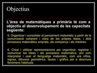 Objectius
L’àrea de matemàtiques a primària té com a
objectiu el desenvolupament de les capacitats
següents:
5. Organitzar i consolidar el pensament matemàtic a partir de la
comunicació coherent i clara de les pròpies idees, i dels
processos matemàtics emprats, als companys i als mestres.

6. Crear i utilitzar representacions per organitzar, registrar i
comunicar les idees i els processos matemàtics, així com
interpretar i usar el llenguatge matemàtic, com ara xifres,
signes, dibuixos geomètrics, taules i gràfics per a descriure
fenòmens habituals.

 
