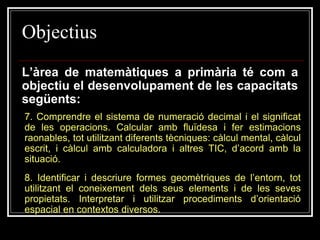 Objectius
L’àrea de matemàtiques a primària té com a
objectiu el desenvolupament de les capacitats
següents:
7. Comprendre el sistema de numeració decimal i el significat
de les operacions. Calcular amb fluïdesa i fer estimacions
raonables, tot utilitzant diferents tècniques: càlcul mental, càlcul
escrit, i càlcul amb calculadora i altres TIC, d’acord amb la
situació.
8. Identificar i descriure formes geomètriques de l’entorn, tot
utilitzant el coneixement dels seus elements i de les seves
propietats. Interpretar i utilitzar procediments d’orientació
espacial en contextos diversos.

 