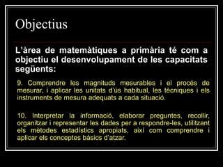 Objectius
L’àrea de matemàtiques a primària té com a
objectiu el desenvolupament de les capacitats
següents:
9. Comprendre les magnituds mesurables i el procés de
mesurar, i aplicar les unitats d’ús habitual, les tècniques i els
instruments de mesura adequats a cada situació.
10. Interpretar la informació, elaborar preguntes, recollir,
organitzar i representar les dades per a respondre-les, utilitzant
els mètodes estadístics apropiats, així com comprendre i
aplicar els conceptes bàsics d’atzar.

 