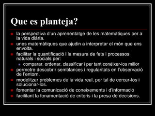 Que es planteja?









la perspectiva d’un aprenentatge de les matemàtiques per a
la vida diària.
unes matemàtiques que ajudin a interpretar el món que ens
envolta.
facilitar la quantificació i la mesura de fets i processos
naturals i socials per:
 comparar, ordenar, classificar i per tant conèixer-los millor
permetre descobrir semblances i regularitats en l’observació
de l’entorn.
modelitzar problemes de la vida real, per tal de cercar-los i
solucionar-los.
fomentar la comunicació de coneixements i d’informació
facilitant la fonamentació de criteris i la presa de decisions.

 