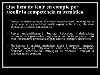 Que hem de tenir en compte per
assolir la competència matemàtica


Pensar matemàticament. Construir coneixements matemàtics a
partir de situacions on tinguin sentit, experimentar, intuir, relacionar
conceptes i realitzar abstraccions.



Raonar matemàticament. Realitzar induccions i deduccions,
particularitzar i generalitzar; argumentar les decisions preses, així
com l’elecció dels processos seguits i de les tècniques utilitzades.



Plantejar-se i resoldre problemes. Llegir i entendre l’enunciat,
generar preguntes relacionades amb una situació-problema,
planificar i desenvolupar estratègies de resolució i verificar la
validesa de les solucions.

 