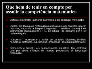 Que hem de tenir en compte per
assolir la competència matemàtica


Obtenir, interpretar i generar informació amb contingut matemàtic.



Utilitzar les tècniques matemàtiques bàsiques (per comptar, operar,
mesurar, situar-se a l’espai i organitzar i analitzar dades) i els
instruments (calculadores i TIC, de dibuix i de mesura) per a fer
matemàtiques.



Interpretar i representar a través de paraules, dibuixos, símbols,
nombres i materials, expressions, processos i resultats matemàtics.



Comunicar el treball i els descobriments als altres, tant oralment
com per escrit, utilitzant de manera progressiva el llenguatge
matemàtic.

 