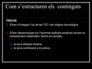 Com s’estructuren els continguts
PREVIS
 S’han d’integrar l’ús de les TIC i els mitjans tecnològics


S’han desenvolupar en l’alumnat actituds positives envers el
coneixement matemàtic, tenint en compte:



la seva dilatada història
la seva contribució a la cultura.

 