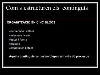 Com s’estructuren els continguts
ORGANITZACIÓ EN CINC BLOCS
numeració

i càlcul
relacions i canvi
espai i forma
mesura
estadística i atzar

Aquets continguts es desenvolupen a través de procesos

 