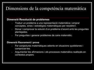 Dimensions de la competència matemàtica
Dimensió Resolució de problemes
1.

2.

3.

Traduir un problema a una representació matemàtica i emprar
conceptes, eines i estratègies matemàtiques per resoldre’l.
Donar i comprovar la solució d’un problema d’acord amb les preguntes
plantejades.
Fer preguntes i generar problemes de caire matemàtic.

Dimensió Raonament i prova
4.
Fer conjectures matemàtiques adients en situacions quotidianes i
comprovar-les.
5.
Argumentar les afirmacions i els processos matemàtics realitzats en
contextos propers

 