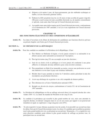 << LE MONITEUR >> 11Spécial No. 1 - Lundi 2 Mars 2015
a) Préparer et de mettre à jour, de façon permanente, par des méthodes techniques et
fiables, la Liste électorale générale (LEG);
b) Élaborer la LEG actualisée tous les six (6) mois et dans un délai de quatre-vingt-dix
(90) jours avant la tenue de toute assemblée électorale ou, de manière extraordinaire
et spéciale, toute autre date fixée par le Conseil électoral provisoire ;
c) Accomplir toute autre tâche requise par le Conseil électoral provisoire, conformément
à la Constitution de 1987 amendée, à la Loi et aux règlements du Conseil électoral
provisoire.
CHAPITRE VI
DES FONCTIONS ÉLECTIVES ET DES CONDITIONS D’ÉLIGIBILITÉ
Article 35.- Les dates d’ouverture et de clôture de déclaration de candidature aux fonctions électives prévues
au présent chapitre sont fixées par le Conseil électoral provisoire.
SECTION A.- DU PRÉSIDENT DE LA RÉPUBLIQUE
Article 36.- Pour être candidat ou candidate à la Présidence de la République, il faut :
a) Être Haïtien ou Haïtienne d’origine, n’avoir jamais renoncé à sa nationalité et ne
détenir aucune autre nationalité au moment de l’inscription ;
b) Être âgé de trente-cinq (35) ans accomplis au jour des élections ;
c) Jouir de ses droits civils et politiques et n’avoir jamais été condamné à une peine
afflictive et infamante devenue définitive pour crime de droit commun ;
d) Être propriétaire en Haïti d’un immeuble au moins, exercer une profession ou avoir
une industrie et avoir dans le pays une résidence habituelle ;
e) Résider dans le pays pendant au moins les 5 dernières années précédant la date des
inscriptions aux prochaines élections ;
f) Avoir reçu décharge de sa gestion si on a été comptable de deniers publics;
g) Être détenteur de sa Carte d’identification nationale (CIN) ;
h) Remplir ses devoirs de citoyen, conformément à l’article 52.1 de la Constitution de
1987 amendée ;
Article 37.- Le Président de la République est élu au suffrage universel direct à la majorité absolue des votes
valides (50% +1). La durée du mandat du Président est de cinq (5) ans.
Article 38.- Le candidat à la présidence qui recueille le plus grand nombre de voix, mais sans atteindre la
majorité absolue, est déclaré vainqueur dans le cas où son avance par rapport à son poursuivant
immédiat est égale ou supérieure à vingt-cinq pour cent (25%).
Article 39.- Si cette majorité n’est pas obtenue au premier tour du scrutin, il est procédé à un second tour dans
les délais fixés par le Conseil électoral provisoire. Les deux (2) candidats qui recueillent au premier
tour le plus grand nombre de voix se présentent au second tour. Néanmoins, s’il y a égalité de voix
entre plusieurs candidats ayant obtenu le plus grand nombre de suffrage au premier tour, ils
participent tous au second tour.
 