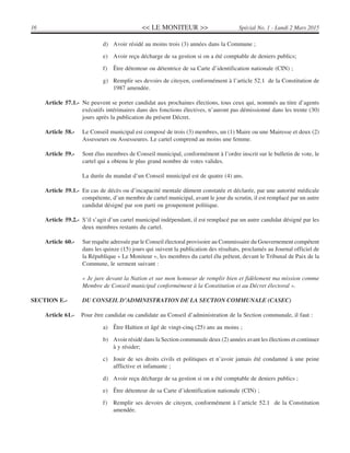 << LE MONITEUR >>16 Spécial No. 1 - Lundi 2 Mars 2015
d) Avoir résidé au moins trois (3) années dans la Commune ;
e) Avoir reçu décharge de sa gestion si on a été comptable de deniers publics;
f) Être détenteur ou détentrice de sa Carte d’identification nationale (CIN) ;
g) Remplir ses devoirs de citoyen, conformément à l’article 52.1 de la Constitution de
1987 amendée.
Article 57.1.- Ne peuvent se porter candidat aux prochaines élections, tous ceux qui, nommés au titre d’agents
exécutifs intérimaires dans des fonctions électives, n’auront pas démissionné dans les trente (30)
jours après la publication du présent Décret.
Article 58.- Le Conseil municipal est composé de trois (3) membres, un (1) Maire ou une Mairesse et deux (2)
Assesseurs ou Assesseures. Le cartel comprend au moins une femme.
Article 59.- Sont élus membres de Conseil municipal, conformément à l’ordre inscrit sur le bulletin de vote, le
cartel qui a obtenu le plus grand nombre de votes valides.
La durée du mandat d’un Conseil municipal est de quatre (4) ans.
Article 59.1.- En cas de décès ou d’incapacité mentale dûment constatée et déclarée, par une autorité médicale
compétente, d’un membre de cartel municipal, avant le jour du scrutin, il est remplacé par un autre
candidat désigné par son parti ou groupement politique.
Article 59.2.- S’il s’agit d’un cartel municipal indépendant, il est remplacé par un autre candidat désigné par les
deux membres restants du cartel.
Article 60.- Sur requête adressée par le Conseil électoral provisoire au Commissaire du Gouvernement compétent
dans les quinze (15) jours qui suivent la publication des résultats, proclamés au Journal officiel de
la République « Le Moniteur », les membres du cartel élu prêtent, devant le Tribunal de Paix de la
Commune, le serment suivant :
« Je jure devant la Nation et sur mon honneur de remplir bien et fidèlement ma mission comme
Membre de Conseil municipal conformément à la Constitution et au Décret électoral ».
SECTION E.- DU CONSEIL D’ADMINISTRATION DE LA SECTION COMMUNALE (CASEC)
Article 61.- Pour être candidat ou candidate au Conseil d’administration de la Section communale, il faut :
a) Être Haïtien et âgé de vingt-cinq (25) ans au moins ;
b) Avoir résidé dans la Section communale deux (2) années avant les élections et continuer
à y résider;
c) Jouir de ses droits civils et politiques et n’avoir jamais été condamné à une peine
afflictive et infamante ;
d) Avoir reçu décharge de sa gestion si on a été comptable de deniers publics ;
e) Être détenteur de sa Carte d’identification nationale (CIN) ;
f) Remplir ses devoirs de citoyen, conformément à l’article 52.1 de la Constitution
amendée.
 