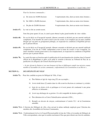<< LE MONITEUR >>18 Spécial No. 1 - Lundi 2 Mars 2015
Pour les Sections communales :
a) De moins de 10,000 électeurs 5 représentants élus, dont au moins deux femmes ;
b) De 10001 à 20,000 électeurs 7 représentants élus, dont au moins trois femmes
c) De plus de 20,000 électeurs 9 représentants élus, dont au moins trois femmes ;
Article 67.- Le vote se fait au scrutin secret.
Sont élus pour quatre (4) ans, le cartel ayant obtenu le plus grand nombre de votes valides.
Article 68.- En cas de décès ou d’incapacité mentale, dûment constatée et déclarée par une autorité médicale
compétente, d’un membre du cartel avant le jour du scrutin, il est remplacé par un autre candidat
désigné par son parti ou groupement politique, en respectant les conditions d’éligibilité prévues
par le présent Décret.
Article 69.- En cas de décès ou d’incapacité mentale, dûment constatée et déclarée par une autorité médicale
compétente, d’un élu de l’ASEC indépendant avant la tenue du scrutin si rien n’empêche, les
autres membres restants pourvoient à son remplacement, en respectant les conditions d’éligibilité
prévues par le présent Décret.
Article 70.- Le cartel élu entre en fonction après la publication de la proclamation des résultats dans le Journal
officiel de la République et après avoir prêté le serment ci-dessous au Tribunal de Paix de sa
juridiction à la diligence du Conseil électoral provisoire :
« Je jure devant la Nation et sur mon honneur de bien et fidèlement remplir ma mission comme
membre d’Assemblée de section communale, conformément à la Constitution et au Décret ».
SECTION G.- DES DÉLÉGUÉS DE VILLE
Article 71.- Pour être candidat au poste de Délégué de Ville, il faut :
a) Être Haïtien et âgé de vingt-cinq (25) ans accomplis ;
b) Avoir résidé deux (2) années dans la ville avant les élections et continuer à y résider;
c) Jouir de ses droits civils et politiques et n’avoir jamais été condamné à une peine
afflictive et infamante ;
d) Avoir reçu décharge de sa gestion s’il a été comptable de deniers publics ;
e) Être détenteur de sa Carte d’identification nationale (CIN) ;
f) Remplir ses devoirs de citoyen, conformément à l’article 52.1 de la Constitution
amendée.
Article 71.1.- L’élection des Délégués de ville a lieu suivant la même méthode employée pour l’élection des
membres des Assemblées de Sections Communales.
Article 71.2.- Conformément à la Loi, le Conseil Électoral publie la liste des Villes et le nombre de Délégués de
Ville correspondants, ainsi que le nombre maximum d’élus que peut obtenir une liste de candidats.
 