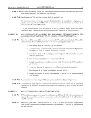 << LE MONITEUR >> 19Spécial No. 1 - Lundi 2 Mars 2015
Article 71.3.- Le nombre de candidats sur une liste correspond au nombre maximum d’élus pouvant être obtenu.
Les candidats présentés sont classés par liste ordonnée.
Article 71.4.- Les Délégués de Ville sont élus pour une durée de quatre (4) ans.
Ils prêtent le serment suivant par-devant le Tribunal de Paix de la juridiction compétente, sur
requête adressée par le Conseil Électoral au Commissaire du Gouvernement, au moment de la
formation de l’Assemblée Municipale :
« Je jure devant la Nation et sur mon honneur de bien et fidèlement remplir ma mission comme
Délégué de Ville, conformément à la Constitution de 1987 amendé et au Décret électoral ».
SECTION H.- DES ASSEMBLÉES MUNICIPALES, DES ASSEMBLÉES DÉPARTEMENTALES, DES
CONSEILS DÉPARTEMENTAUX ET DU CONSEIL INTERDÉPARTEMENTAL
Article 72.- Pour être candidat ou candidate au poste de membre de l’Assemblée municipale, de l’Assemblée
départementale, du Conseil départemental ou du Conseil interdépartemental, il faut :
a) Être Haïtien et âgé de vingt-cinq (25) ans au moins ;
b) Avoir résidé deux (2) années dans la Commune ou trois (3) années dans le Département,
suivant le cas, avant les élections et continuer à y résider ;
c) Jouir de ses droits civils et politiques et n’avoir jamais été condamné à une peine
afflictive et infamante ;
d) Être en situation régulière avec l’administration fiscale ;
e) Remplir toutes les autres conditions prévues par la Constitution de 1987 amendée, et
par la Loi ;
f) Avoir reçu décharge de sa gestion si on a été comptable de deniers publics ;
g) Être détenteur de sa Carte d’identification nationale (CIN) ;
h) Remplir ses devoirs de citoyen, conformément à l’article 52.1 de la Constitution de
1987 amendée.
Article 72.1.- Les candidatures doivent être préalablement agréées par le Conseil électoral provisoire.
Article 72.2.- Aucun nouveau dépôt de pièces n’est nécessaire pour les candidats qui avaient déjà été agréés pour
une fonction de membre d’Assemblée d’une collectivité territoriale au cours du même processus
électoral.
SECTION I- DES ELECTIONS DES ASSEMBLÉES MUNICIPALES
Article 73.- L’Assemblée municipale est formée d’un représentant des délégués de ville et d’un représentant de
chacune des Assemblées de sections communales, conformément à l’article 67 de la Constitution
de 1987 amendée.
Article 74.- Quinze (15) jours après l’entrée en fonction de l’ASEC, il se réunit pour désigner le représentant
de la section communale à l’Assemblée municipale, conformément à l’article 67 de la Constitution
de 1987 amendée.
 
