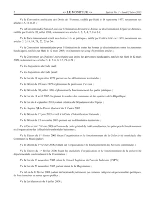 << LE MONITEUR >>2 Spécial No. 1 - Lundi 2 Mars 2015
Vu la Convention américaine des Droits de l’Homme, ratifiée par Haïti le 14 septembre 1977, notamment ses
articles 15, 16 et 23 ;
Vu la Convention des Nations Unies sur l’élimination de toutes les formes de discrimination à l’égard des femmes,
ratifiée par Haïti le 20 juillet 1981, notamment ses articles 1, 2, 3, 4, 7, 8 et 14;
Vu le Pacte international relatif aux droits civils et politiques, ratifié par Haïti le 6 février 1991, notamment ses
articles 2, 3,18, 19, 21, 22, 25 et 26 ;
Vu la Convention interaméricaine pour l’élimination de toutes les formes de discrimination contre les personnes
handicapées, ratifiée par Haïti le 12 mars 2009, et notamment ses cinq (5) premiers articles ;
Vu la Convention des Nations Unies relative aux droits des personnes handicapées, ratifiée par Haïti le 12 mars
2009, notamment ses articles 3, 4, 5, 6, 8, 12, 19 et 21 ;
Vu les dispositions du Code civil ;
Vu les dispositions du Code pénal ;
Vu la Loi du 18 septembre 1978 portant sur les délimitations territoriales ;
Vu le Décret du 29 mars 1979 réglementant la profession d’avocat ;
Vu le Décret du 30 juillet 1986 réglementant le fonctionnement des partis politiques ;
Vu la Loi du 11 avril 2002 élargissant le nombre des communes et des quartiers de la République;
Vu la Loi du 4 septembre 2003 portant création du Département des Nippes ;
Vu le chapitre XI du Décret électoral du 3 février 2005 ;
Vu le Décret du 1er
juin 2005 relatif à la Carte d’Identification Nationale ;
Vu le Décret du 23 novembre 2005 portant sur la délimitation territoriale ;
Vu le Décret du 1er
février 2006 définissant le cadre général de la décentralisation, les principes de fonctionnement
et d’organisation des collectivités territoriales haïtiennes ;
Vu le Décret du 1er
février 2006 fixant l’organisation et le fonctionnement de la Collectivité municipale dite
Commune ou Municipalité ;
Vu le Décret du 1er
février 2006 portant sur l’organisation et le fonctionnement des Sections communales ;
Vu le Décret du 1er
février 2006 fixant les modalités d’organisation et de fonctionnement de la collectivité
départementale conformément à la Constitution ;
Vu la Loi du 13 novembre 2007 créant le Conseil Supérieur du Pouvoir Judiciaire (CSPJ) ;
Vu la Loi du 27 novembre 2007 portant statut de la Magistrature ;
Vu la Loi du 12 février 2008 portant déclaration de patrimoine par certaines catégories de personnalités politiques,
de fonctionnaires et autres agents publics ;
Vu la Loi électorale du 9 juillet 2008 ;
 