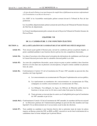 << LE MONITEUR >> 21Spécial No. 1 - Lundi 2 Mars 2015
« Je jure devant la Nation et sur mon honneur de remplir bien et fidèlement ma mission conformément
à la Constitution et au Décret électoral ».
Les ASEC et les Assemblées municipales prêtent serment devant le Tribunal de Paix de leur
juridiction.
Les Assemblées départementales prêtent serment devant le Doyen du Tribunal de Première Instance
du Chef-lieu de département.
Le Conseil interdépartemental prête serment devant le Doyen du Tribunal de Première Instance de
Port-au-Prince.
CHAPITRE VII
DE LA CANDIDATURE À UNE FONCTION ÉLECTIVE
SECTION A.- DE LA DÉCLARATION DE CANDIDATURE ET DU DÉPÔT DES PIÈCES REQUISES
Article 83.- Tout citoyen ayant qualité d’électeur peut, suivant les conditions prévues au présent chapitre, se
porter candidat/candidate à une fonction élective prévue lors des compétitions électorales.
Article 84.- Les dates d’ouverture et de clôture pour la réception des déclarations de candidature sont fixées par
le Conseil électoral provisoire dans le calendrier électoral publié à cet effet.
Article 85.- Au cours des compétitions électorales, aucun citoyen ne peut se porter candidat à deux fonctions
électives à la fois dans une ou plusieurs circonscriptions, ni figurer comme candidat sur plusieurs
listes de cartel.
Article 86.- Conformément à l’article 131 de la Constitution du 29 mars 1987 amendée ne peuvent être élus
membres du Corps législatif :
a) Les concessionnaires ou cocontractants de l’État pour l’exploitation des services publics;
b) Les représentants ou mandataires des concessionnaires ou cocontractants de l’État,
compagnies ou sociétés concessionnaires ou cocontractants de l’État ;
c) Les Délégués, Vice-délégués, les Juges, les Officiers de Ministère public dont les
fonctions n’ont pas cessé six (6) mois avant la date fixée pour les élections ;
d) Toute personne se trouvant dans les autres cas d’inéligibilité prévus par la Constitution
de 1987 amendée et par la Loi.
Article 86.1.- Conformément à l’article 132 de la Constitution de 1987 amendée, les membres du Pouvoir exécutif
et les Directeurs généraux de l’Administration publique ne peuvent être élus membres du Corps
législatif s’ils ne démissionnent un (1) an au moins avant la date des élections.
Article 87.- Tout candidat ou candidate à une fonction élective doit se présenter muni de toutes les pièces
requises au Bureau central du CEP, au BED, au BEC concerné en vue de faire la déclaration de sa
candidature dans la forme indiquée par le présent Décret.
 