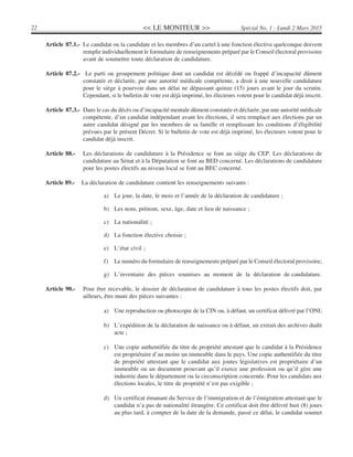 << LE MONITEUR >>22 Spécial No. 1 - Lundi 2 Mars 2015
Article 87.1.- Le candidat ou la candidate et les membres d’un cartel à une fonction élective quelconque doivent
remplir individuellement le formulaire de renseignements préparé par le Conseil électoral provisoire
avant de soumettre toute déclaration de candidature.
Article 87.2.- Le parti ou groupement politique dont un candidat est décédé ou frappé d’incapacité dûment
constatée et déclarée, par une autorité médicale compétente, a droit à une nouvelle candidature
pour le siège à pourvoir dans un délai ne dépassant quinze (15) jours avant le jour du scrutin.
Cependant, si le bulletin de vote est déjà imprimé, les électeurs votent pour le candidat déjà inscrit.
Article 87.3.- Dans le cas du décès ou d’incapacité mentale dûment constatée et déclarée, par une autorité médicale
compétente, d’un candidat indépendant avant les élections, il sera remplacé aux élections par un
autre candidat désigné par les membres de sa famille et remplissant les conditions d’éligibilité
prévues par le présent Décret. Si le bulletin de vote est déjà imprimé, les électeurs votent pour le
candidat déjà inscrit.
Article 88.- Les déclarations de candidature à la Présidence se font au siège du CEP. Les déclarations de
candidature au Sénat et à la Députation se font au BED concerné. Les déclarations de candidature
pour les postes électifs au niveau local se font au BEC concerné.
Article 89.- La déclaration de candidature contient les renseignements suivants :
a) Le jour, la date, le mois et l’année de la déclaration de candidature ;
b) Les nom, prénom, sexe, âge, date et lieu de naissance ;
c) La nationalité ;
d) La fonction élective choisie ;
e) L’état civil ;
f) Le numéro du formulaire de renseignements préparé par le Conseil électoral provisoire;
g) L’inventaire des pièces soumises au moment de la déclaration de candidature.
Article 90.- Pour être recevable, le dossier de déclaration de candidature à tous les postes électifs doit, par
ailleurs, être muni des pièces suivantes :
a) Une reproduction ou photocopie de la CIN ou, à défaut, un certificat délivré par l’ONI;
b) L’expédition de la déclaration de naissance ou à défaut, un extrait des archives dudit
acte ;
c) Une copie authentifiée du titre de propriété attestant que le candidat à la Présidence
est propriétaire d’au moins un immeuble dans le pays. Une copie authentifiée du titre
de propriété attestant que le candidat aux joutes législatives est propriétaire d’un
immeuble ou un document prouvant qu’il exerce une profession ou qu’il gère une
industrie dans le département ou la circonscription concernée. Pour les candidats aux
élections locales, le titre de propriété n’est pas exigible ;
d) Un certificat émanant du Service de l’immigration et de l’émigration attestant que le
candidat n’a pas de nationalité étrangère. Ce certificat doit être délivré huit (8) jours
au plus tard, à compter de la date de la demande, passé ce délai, le candidat soumet
 