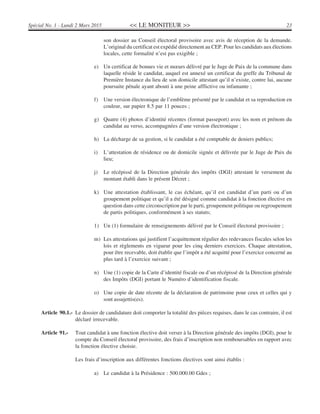 << LE MONITEUR >> 23Spécial No. 1 - Lundi 2 Mars 2015
son dossier au Conseil électoral provisoire avec avis de réception de la demande.
L’original du certificat est expédié directement au CEP. Pour les candidats aux élections
locales, cette formalité n’est pas exigible ;
e) Un certificat de bonnes vie et mœurs délivré par le Juge de Paix de la commune dans
laquelle réside le candidat, auquel est annexé un certificat du greffe du Tribunal de
Première Instance du lieu de son domicile attestant qu’il n’existe, contre lui, aucune
poursuite pénale ayant abouti à une peine afflictive ou infamante ;
f) Une version électronique de l’emblème présenté par le candidat et sa reproduction en
couleur, sur papier 8.5 par 11 pouces ;
g) Quatre (4) photos d’identité récentes (format passeport) avec les nom et prénom du
candidat au verso, accompagnées d’une version électronique ;
h) La décharge de sa gestion, si le candidat a été comptable de deniers publics;
i) L’attestation de résidence ou de domicile signée et délivrée par le Juge de Paix du
lieu;
j) Le récépissé de la Direction générale des impôts (DGI) attestant le versement du
montant établi dans le présent Décret ;
k) Une attestation établissant, le cas échéant, qu’il est candidat d’un parti ou d’un
groupement politique et qu’il a été désigné comme candidat à la fonction élective en
question dans cette circonscription par le parti, groupement politique ou regroupement
de partis politiques, conformément à ses statuts;
1) Un (1) formulaire de renseignements délivré par le Conseil électoral provisoire ;
m) Les attestations qui justifient l’acquittement régulier des redevances fiscales selon les
lois et règlements en vigueur pour les cinq derniers exercices. Chaque attestation,
pour être recevable, doit établir que l’impôt a été acquitté pour l’exercice concerné au
plus tard à l’exercice suivant ;
n) Une (1) copie de la Carte d’identité fiscale ou d’un récépissé de la Direction générale
des Impôts (DGI) portant le Numéro d’identification fiscale.
o) Une copie de date récente de la déclaration de patrimoine pour ceux et celles qui y
sont assujettis(es).
Article 90.1.- Le dossier de candidature doit comporter la totalité des pièces requises, dans le cas contraire, il est
déclaré irrecevable.
Article 91.- Tout candidat à une fonction élective doit verser à la Direction générale des impôts (DGI), pour le
compte du Conseil électoral provisoire, des frais d’inscription non remboursables en rapport avec
la fonction élective choisie.
Les frais d’inscription aux différentes fonctions électives sont ainsi établis :
a) Le candidat à la Présidence : 500.000.00 Gdes ;
 