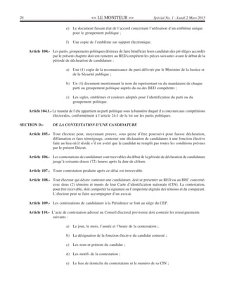 << LE MONITEUR >>26 Spécial No. 1 - Lundi 2 Mars 2015
e) Le document faisant état de l’accord concernant l’utilisation d’un emblème unique
pour le groupement politique ;
f) Une copie de l’emblème sur support électronique.
Article 104.- Les partis, groupements politiques désireux de faire bénéficier leurs candidats des privilèges accordés
par le présent chapitre doivent remettre au BED compétent les pièces suivantes avant le début de la
période de déclaration de candidature :
a) Une (1) copie de la reconnaissance du parti délivrée par le Ministère de la Justice et
de la Sécurité publique ;
b) Un (1) document mentionnant le nom du représentant ou du mandataire de chaque
parti ou groupement politique auprès du ou des BED compétents ;
c) Les sigles, emblèmes et couleurs adoptés pour l’identification du parti ou du
groupement politique.
Article 104.1.- Le mandat de l’élu appartient au parti politique sous la bannière duquel il a concouru aux compétitions
électorales, conformément à l’article 24-1 de la loi sur les partis politiques.
SECTION D.- DE LA CONTESTATION D’UNE CANDIDATURE
Article 105.- Tout électeur peut, moyennant preuve, sous peine d’être poursuivi pour fausse déclaration,
diffamation et faux témoignage, contester une déclaration de candidature à une fonction élective
faite au lieu où il réside s’il est avéré que le candidat ne remplit pas toutes les conditions prévues
par le présent Décret.
Article 106.- Les contestations de candidature sont recevables du début de la période de déclaration de candidature
jusqu’à soixante-douze (72) heures après la date de clôture.
Article 107.- Toute contestation produite après ce délai est irrecevable.
Article 108.- Tout électeur qui désire contester une candidature, doit se présenter au BED ou au BEC concerné,
avec deux (2) témoins et munis de leur Carte d’identification nationale (CIN). La contestation,
pour être recevable, doit comporter la signature ou l’empreinte digitale des témoins et du comparant.
L’électeur peut se faire accompagner d’un avocat.
Article 109.- Les contestations de candidature à la Présidence se font au siège du CEP.
Article 110.- L’acte de contestation adressé au Conseil électoral provisoire doit contenir les renseignements
suivants :
a) Le jour, le mois, l’année et l’heure de la contestation ;
b) La désignation de la fonction élective du candidat contesté ;
c) Les nom et prénom du candidat ;
d) Les motifs de la contestation ;
e) Le lieu de domicile du contestataire et le numéro de sa CIN ;
 