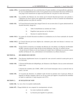<< LE MONITEUR >>42 Spécial No. 1 - Lundi 2 Mars 2015
Article 139.5.- Le président du Bureau de vote, assisté des deux (2) autres membres, est responsable des opérations
de vote et de dépouillement du scrutin. Il a la garde de tous les documents électoraux du Bureau de
vote jusqu’à leur transmission au superviseur du Centre de vote pour les suites nécessaires.
Article 140.- Les membres des Bureaux de vote retenus par le Conseil électoral provisoire sont astreints à
l’obligation de réserve quant à leur appartenance politique et il leur est interdit tout militantisme
politique partisan sous peine de sanction.
Article 141.- Le Conseil électoral nomme dans chaque Centre de vote au moins deux (2) agents administratifs de
sécurité électorale, chargés de :
a) Aider éventuellement au maintien de l’ordre ;
b) Empêcher toute pression sur les électeurs ;
c) Sécuriser le matériel électoral.
Article 141.1.- Les agents de sécurité électorale travaillent en coordination avec les forces nationales de sécurité
publique.
Article 141.2.- Le Conseil électoral provisoire déploie des volontaires pour aider tout électeur à retrouver son
Bureau de vote.
Article 142.- Avant d’entrer en fonction, les membres des Bureaux de vote prêtent, à la diligence du Président
du BEC concerné, devant le Juge de Paix de leur juridiction, sans frais, le serment suivant :
« Je jure devant la Nation et sur mon honneur de remplir bien et fidèlement ma mission comme
membre de Bureau de vote, conformément à la Constitution et au Décret électoral ».
SECTION B.- DES MODES DE SCRUTIN
Article 143.- Tout électeur régulièrement inscrit a la capacité de voter suivant le mode de scrutin prévu par la
Loi électorale.
Article 144.- L’élection du Président de la République, des Sénateurs et des Députés a lieu au scrutin uninominal
à deux tours.
L’élection des membres des CASEC, ASEC et de Conseil municipal a lieu au scrutin de liste ou
cartel, à un tour.
Article 145.- A l’occasion des élections, le candidat le plus favorisé au premier tour n’ayant pas obtenu la
majorité est déclaré vainqueur, dans le cas où son avance par rapport à son poursuivant immédiat
est égale ou supérieure à vingt-cinq pour cent (25%).
SECTION C.- DU BULLETIN DE VOTE
Article 146.- Le vote a lieu à la manière traditionnelle.
Article 147.- Chaque bulletin de vote comporte les renseignements suivants:
a) Les nom et prénom du candidat ;
b) La fonction pour laquelle il se présente ;
 