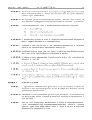 << LE MONITEUR >> 45Spécial No. 1 - Lundi 2 Mars 2015
Article 157.1.- Des modes de communication spécialisés envisagés pour la campagne d’éducation civique seront
utilisés, au moment du scrutin, à l’intention des sourds-muets et des non-voyants, notamment :
langue des signes, méthodes braille.
Article 157.2.- Des dispositions spéciales, notamment les facilités prévues à l’article 157, seront accordées aux
mères nourricières accompagnées de leurs nourrissons, ce, en vue de leur faciliter l’accès au scrutin.
Article 158.- Avant d’admettre l’électeur à voter, le président du Bureau de vote vérifie si ce dernier :
a) N’a pas déjà voté ;
b) Est inscrit sur le Registre électoral ;
c) Est muni de sa Carte d’identification nationale (CIN).
Article 158.1.- Le Secrétaire inscrit le numéro de la carte de l’électeur sur la liste d’émargement et demande à ce
dernier d’y apposer sa signature ou ses empreintes digitales.
Article 159.- Au moment de voter, l’électeur remet sa Carte d’identification nationale (CIN) au Président du
Bureau de vote et reçoit un bulletin pour chacun des postes électifs.
Article 159.1.- Dans l’isoloir, l’électeur marque d’une croix, d’un « X » ou d’un autre signe, les bulletins de vote
dans l’espace (cercle, photo, emblème) réservé au candidat de son choix.
Article 159.2.- Si l’électeur ne choisit aucun candidat, il coche la case réservée à cet effet, conformément aux
dispositions de l’article 147.
Article 160.- Le Secrétaire du Bureau de vote présente l’encre indélébile à l’électeur après avoir voté pour y
mettre le pouce de sa main droite et lui remet sa Carte d’identification nationale.
Article 161.- Le scrutin est déclaré clos dès qu’il est constaté que tous les électeurs inscrits dans un Bureau de
vote ont terminé de voter.
Article 161.1.- Toutefois, si à quatre (4) heures, il y a encore des électeurs qui attendent en file sur les lieux du
vote, tous, après avoir été identifiés, sont admis à voter. Mention en sera faite au procès-verbal de
clôture.
SECTION F.- DU DÉPOUILLEMENT
Article 162.- Le dépouillement se fait immédiatement après la clôture du vote sans interruption, en présence des
mandataires des partis et groupements politiques, de cartel, de candidats et des observateurs nationaux
et internationaux dûment accrédités.
Article 162.1.- Pendant toute la durée du dépouillement, personne ne peut pénétrer dans l’enceinte du Bureau de
vote. En cas de force majeure, le président du Bureau ou le superviseur de ce Centre autorise la
sortie et la rentrée.
Article 163.- Seuls sont valides et comptabilisés pour les résultats, les bulletins de vote marqués d’une croix,
d’un « X » ou de tout autre signe indiquant de façon non équivoque, l’intention de l’électeur de
voter dans l’espace (cercle, photo, emblème) réservé au candidat de son choix ou dans la case
indiquant « aucun candidat ou aucun cartel».
 