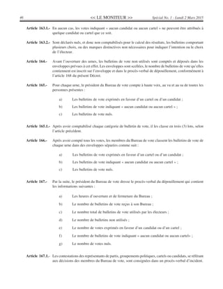 << LE MONITEUR >>46 Spécial No. 1 - Lundi 2 Mars 2015
Article 163.1.- En aucun cas, les votes indiquant « aucun candidat ou aucun cartel » ne peuvent être attribués à
quelque candidat ou cartel que ce soit.
Article 163.2.- Sont déclarés nuls, et donc non comptabilisés pour le calcul des résultats, les bulletins comportant
plusieurs choix, ou des marques distinctives non nécessaires pour indiquer l’intention ou le choix
de l’électeur.
Article 164.- Avant l’ouverture des urnes, les bulletins de vote non utilisés sont comptés et déposés dans les
enveloppes prévues à cet effet. Les enveloppes sont scellées, le nombre de bulletins de vote qu’elles
contiennent est inscrit sur l’enveloppe et dans le procès-verbal de dépouillement, conformément à
l’article 168 du présent Décret.
Article 165.- Pour chaque urne, le président du Bureau de vote compte à haute voix, au vu et au su de toutes les
personnes présentes :
a) Les bulletins de vote exprimés en faveur d’un cartel ou d’un candidat ;
b) Les bulletins de vote indiquant « aucun candidat ou aucun cartel » ;
c) Les bulletins de vote nuls.
Article 165.1.- Après avoir comptabilisé chaque catégorie de bulletin de vote, il les classe en trois (3) lots, selon
l’article précédent.
Article 166.- Après avoir compté tous les votes, les membres du Bureau de vote classent les bulletins de vote de
chaque urne dans des enveloppes séparées comme suit :
a) Les bulletins de vote exprimés en faveur d’un cartel ou d’un candidat ;
b) Les bulletins de vote indiquant « aucun candidat ou aucun cartel » ;
c) Les bulletins de vote nuls.
Article 167.- Par la suite, le président du Bureau de vote dresse le procès-verbal du dépouillement qui contient
les informations suivantes :
a) Les heures d’ouverture et de fermeture du Bureau ;
b) Le nombre de bulletins de vote reçus à son Bureau ;
c) Le nombre total de bulletins de vote utilisés par les électeurs ;
d) Le nombre de bulletins non utilisés ;
e) Le nombre de votes exprimés en faveur d’un candidat ou d’un cartel ;
f) Le nombre de bulletins de vote indiquant « aucun candidat ou aucun cartel» ;
g) Le nombre de votes nuls.
Article 167.1.- Les contestations des représentants de partis, groupements politiques, cartels ou candidats, se référant
aux décisions des membres du Bureau de vote, sont consignées dans un procès-verbal d’incident.
 