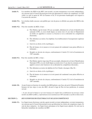 << LE MONITEUR >> 5Spécial No. 1 - Lundi 2 Mars 2015
Article 9.- Les membres des BED et des BEC sont recrutés, en toute transparence et en toute indépendance,
sur concours par le Conseil électoral provisoire qui détermine les critères de compétence. Le CEP
veille à ce que le quota de 30% de femmes et de 2% de personnes handicapées soit respecté à
l’occasion du concours.
Article 9.1.- Les résultats dudit concours sont publiés par voie de presse et affichés aux portes des BED et des
BEC.
Article 9.2.- Pour être membre du BED, il faut :
a) Être Haïtien, âgé de trente (30) ans accomplis, détenteur de sa Carte d’identification
nationale (CIN), et avoir résidé depuis au moins trois (3) ans dans le Département
où il/elle est appelé(e) à exercer sa fonction et où se déroulent les compétitions
électorales;
b) Être détenteur au moins d’un diplôme d’un établissement d’enseignement supérieur
reconnu ;
c) Jouir de ses droits civils et politiques ;
d) Être de bonnes vie et mœurs et n’avoir jamais été condamné à une peine afflictive et
infamante ;
e) Remplir ses devoirs de citoyen, conformément à l’article 52.1 de la Constitution de
1987 amendée.
Article 9.3.- Pour être membre du BEC, il faut :
a) Être Haïtien, âgé de vingt-cinq (25) ans accomplis, détenteur de sa Carte d’Identification
Nationale (CIN), et avoir résidé depuis au moins trois (3) ans dans la commune où il est
appelé à exercer cette fonction et où se déroulent les compétitions électorales ;
b) Être détenteur au moins du diplôme de fin d’études classiques (Bac II) ;
c) Jouir de ses droits civils et politiques ;
d) Être de bonnes vie et mœurs et n’avoir jamais été condamné à une peine afflictive et
infamante ;
e) Remplir ses devoirs de citoyen, conformément à l’article 52.1 de la Constitution de
1987 amendée.
Article 10.- Avant d’entrer en fonction, les membres des BED prêtent, sans frais, devant le Tribunal de Première
Instance de leur siège et ceux des BEC, devant le Juge de Paix de leur juridiction, le serment
suivant :
« Je jure devant la Nation et sur mon honneur de remplir bien et fidèlement ma mission comme
membre du (BED ou BEC), conformément à la Constitution de 1987 amendée et au Décret Électoral».
SECTION C.- DES SUPERVISEURS ÉLECTORAUX ET DE LEUR COMPÉTENCE
Article 11.- Les Superviseurs électoraux sont des agents recrutés en toute indépendance, en toute transparence,
sur concours par le Conseil électoral provisoire qui détermine les critères de compétence requis. Ils
sont de deux catégories : les Superviseurs principaux et les Superviseurs adjoints. Ils sont sous la
hiérarchie immédiate des membres du BEC.
 