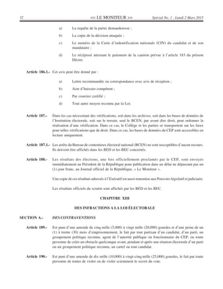 << LE MONITEUR >>52 Spécial No. 1 - Lundi 2 Mars 2015
a) La requête de la partie demanderesse ;
b) La copie de la décision attaquée ;
c) Le numéro de la Carte d’indentification nationale (CIN) du candidat et de son
mandataire ;
d) Le récépissé attestant le paiement de la caution prévue à l’article 183 du présent
Décret.
Article 186.1.- Cet avis peut être donné par :
a) Lettre recommandée ou correspondance avec avis de réception ;
b) Acte d’huissier compétent ;
c) Par courrier certifié ;
d) Tout autre moyen reconnu par la Loi.
Article 187.- Dans les cas nécessitant des vérifications, soit dans les archives, soit dans les bases de données de
l’Institution électorale, soit sur le terrain, seul le BCEN, par avant dire droit, peut ordonner la
réalisation d’une vérification. Dans ce cas, le Collège et les parties se transportent sur les lieux
pour telles vérifications que de droit. Dans ce cas, les bases de données du CEP sont accessibles en
lecture uniquement.
Article 187.1.- Les arrêts du Bureau de contentieux électoral national (BCEN) ne sont susceptibles d’aucun recours.
Ils doivent être affichés dans les BED et les BEC concernés.
Article 188.- Les résultats des élections, une fois officiellement proclamés par le CEP, sont envoyés
immédiatement au Président de la République pour publication dans un délai ne dépassant pas un
(1) jour franc, au Journal officiel de la République, « Le Moniteur ».
Une copie de ces résultats adressés à l’Exécutif est aussi transmise aux Pouvoirs législatif et judiciaire.
Les résultats officiels du scrutin sont affichés par les BED et les BEC.
CHAPITRE XIII
DES INFRACTIONS A LA LOI ÉLECTORALE
SECTION A.- DES CONTRAVENTIONS
Article 189.- Est puni d’une amende de cinq mille (5,000) à vingt mille (20,000) gourdes et d’une peine de un
(1) à trente (30) mois d’emprisonnement, le fait par tout partisan d’un candidat, d’un parti, un
groupement politique reconnu, agent de l’autorité publique ou fonctionnaire du CEP, ou toute
personne de créer un obstacle quelconque avant, pendant et après une réunion électorale d’un parti
ou un groupement politique reconnu, un cartel ou tout candidat.
Article 190.- Est puni d’une amende de dix mille (10,000) à vingt-cinq mille (25,000) gourdes, le fait par toute
personne de tenter de violer ou de violer sciemment le secret du vote.
 
