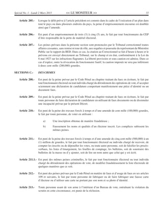 << LE MONITEUR >> 55Spécial No. 1 - Lundi 2 Mars 2015
Article 205.- Lorsque le délit prévu à l’article précédent est commis dans le cadre de l’exécution d’un plan dans
tout le pays ou dans plusieurs endroits du pays, la peine d’emprisonnement encourue est doublée
ainsi que l’amende.
Article 206.- Est puni d’un emprisonnement de trois (3) à cinq (5) ans, le fait par tout fonctionnaire du CEP
d’être responsable de la perte de matériel électoral.
Article 207.- Les peines prévues dans la présente section sont prononcées par le Tribunal correctionnel toutes
affaires cessantes, sans remise ni tour de rôle, aux requêtes et poursuite du représentant du Ministère
Public sur le rapport du BED. Dans ce cas, la citation au Correctionnel se fait d’heure à heure et le
prévenu est envoyé directement au Tribunal, sur le champ et en état, conformément à la Loi du
6 mai 1927 sur les infractions flagrantes. La liberté provisoire et sous caution est admise. Dans ce
cas d’espèce, outre la révocation du fonctionnaire fautif, la caution imposée ne sera pas inférieure
à deux cent mille (200,000) gourdes.
SECTIONS C.- DES CRIMES
Article 208.- Est puni de la peine prévue par le Code Pénal au chapitre traitant du faux en écriture, le fait par
tout fonctionnaire électoral ou tout individu chargé du déroulement des opérations de vote, d’accepter
sciemment une déclaration de candidature comportant manifestement une pièce d’identité ou un
document faux.
Article 209.- Est puni de la peine prévue par le Code Pénal au chapitre traitant de faux en écriture, le fait par
toute personne de faire déclaration de candidature en utilisant de faux documents ou de dissimuler
une incapacité prévue par le présent Décret.
Article 210.- Est puni de la peine des travaux forcés à temps et d’une amende de cent mille (100,000) gourdes,
le fait par toute personne, de voter en utilisant :
a) Une inscription obtenue de manière frauduleuse ;
b) Faussement les noms et qualités d’un électeur inscrit. Les complices subissent les
mêmes peines.
Article 211.- Est puni de la peine des travaux forcés à temps et d’une amende de cinq cent mille (500,000) à un
(1) million de gourdes, le fait par tout fonctionnaire électoral ou individu chargé de recevoir, de
compter les inscrits ou de dépouiller les votes, ou toute autre personne, soit de falsifier les procès-
verbaux, les listes d’émargement, les feuilles de comptage, les bulletins, soit de soustraire des
bulletins de la masse ou d’y ajouter, soit de lire un nom autre que celui qui y est écrit.
Article 211.1.- Est puni des mêmes peines criminelles, le fait par tout fonctionnaire électoral ou tout individu
chargé du déroulement des opérations de vote, de modifier frauduleusement la liste électorale de
quelques manières que ce soit.
Article 212.- Est puni des peines prévues par le Code Pénal en matière de faux et d’usage de faux en ses articles
109 et suivants, le fait par toute personne de fabriquer ou de faire fabriquer une fausse carte
d’électeur ou d’utiliser une carte ne portant pas son nom et sa photo d’identité.
Article 213.- Toute personne usant de son arme à l’intérieur d’un Bureau de vote, entraînant la violation du
scrutin en cette circonstance, est punie de la réclusion.
 