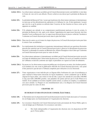<< LE MONITEUR >> 57Spécial No. 1 - Lundi 2 Mars 2015
Article 222.1.- Les observateurs nationaux accrédités par le Conseil électoral provisoire sont habilités à voter dans
le Centre de vote où ils sont affectés. Procès-verbal en sera dressé par le président du Bureau de
vote.
Article 223.- Le président du Bureau de Vote s’assure que la présence des observateurs nationaux et internationaux
ne nuise pas au bon déroulement des opérations ni n’influence le vote. Il doit également s’assurer
que rien de ce qu’ils portent ou utilisent dans l’exercice de leur fonction ne laisse croire qu’ils
appuient un candidat.
Article 224.- S’ils adoptent une attitude et un comportement manifestement partisans le jour du scrutin, le
président du Bureau de vote, après avoir obtenu l’approbation du superviseur électoral, doit leur
interdire l’accès au Bureau de vote. Le superviseur électoral dresse le procès-verbal de l’incident et
l’achemine au Conseil électoral provisoire dans le plus bref délai.
Article 224.1.- Dans tous les autres cas et à toutes les étapes du processus, le Conseil électoral provisoire peut faire
le retrait d’une accréditation.
Article 225.- Les représentants des institutions et organismes internationaux intéressés aux questions électorales
peuvent être autorisés par le Conseil électoral provisoire à observer le déroulement du processus
électoral. La demande est soumise au Ministère des Affaires Étrangères et des Cultes qui l’achemine
au Conseil électoral provisoire pour les suites de droit.
Article 226.- Les observateurs nationaux et internationaux accrédités par le Conseil électoral provisoire ont accès
au Centre de tabulation pour l’observation du processus y afférent. Cet accès est contrôlé en fonction
de l’affluence et doit être conforme aux règles et procédures en vigueur au Centre de tabulation.
Article 226.1.- En aucun cas, les observateurs ne peuvent publier par voie de presse ou autres, des résultats partiels,
ni la tendance du vote avant la publication officielle du Conseil électoral provisoire, sous peine
d’être poursuivis par-devant le Tribunal compétent pour infraction à la Loi électorale.
Article 227.- Toute organisation et tout individu pris en flagrant délit d’utilisation de carte d’accréditation et
autre matériel d’observation électorale de façon frauduleuse, seront condamnés par le BCEN,
siégeant de façon célère, sans remise ni tour de rôle, à payer une amende de cent mille (100,000)
à cinq cent mille (500,000) gourdes, sans préjudice des peines prévues par le Code Pénal en la
matière. Si un candidat est reconnu coupable comme auteur, co-auteur ou complice, sa candidature
sera aussi annulée. Le Parquet en sera immédiatement saisi, à la diligence du Conseil électoral
provisoire pour les suites de droit.
CHAPITRE XV
DU BUDGET ET DES FINANCES DU CONSEIL ÉLECTORAL
Article 228.- L’État haïtien met à la disposition du Conseil électoral provisoire les fonds nécessaires à l’exécution
de son budget pour son fonctionnement et l’organisation des élections.
Article 229.- Les ressources financières du Conseil électoral provisoire proviennent du Trésor Public après le
vote du budget par le Parlement. Ces ressources sont tirées :
a) Des fonds indispensables à l’organisation des élections mis à la disposition du CEP
par le Trésor public ;
 