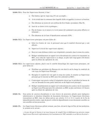<< LE MONITEUR >>6 Spécial No. 1 - Lundi 2 Mars 2015
Article 11.1.- Pour être Superviseur électoral, il faut :
a) Être haïtien, âgé de vingt-cinq (25) ans accomplis ;
b) Avoir résidé dans la commune dans laquelle il/elle est appelé(e) à exercer sa fonction;
c) Être détenteur au moins de son certificat de fin d’études secondaires (Bac II);
d) Jouir de ses droits civils et politiques ;
e) Être de bonnes vie et mœurs et n’avoir jamais été condamné à une peine afflictive et
infamante ;
f) Être détenteur de la Carte d’identification nationale (CIN).
Article 11.2.- Les Superviseurs principaux ont pour tâches de :
a) Gérer les Centres de vote, le personnel ainsi que le matériel électoral qui y sont
affectés;
b) Superviser le travail des superviseurs adjoints ;
c) Recevoir toute doléance relative aux irrégularités constatées dans la tenue du scrutin;
d) Rédiger immédiatement un rapport sur le déroulement du scrutin et le transmettre au
BEC, avec celui des superviseurs à sa charge, au plus tard vingt-quatre (24) heures
après la clôture des opérations de vote.
Article 11.3.- Les superviseurs adjoints, placés sous le contrôle hiérarchique des superviseurs principaux, ont
pour tâches de :
a) Distribuer aux présidents des Bureaux de vote dont ils ont la charge les matériels de
vote reçus du Superviseur Principal ;
b) Récupérer le matériel de vote après la tenue du scrutin, le remettre au Superviseur
principal qui le transmet au BEC pour être acheminé au BED ;
c) Contresigner tout procès-verbal d’irrégularités dressé par le président du bureau de
vote sur demande de toute partie intéressée ou du Superviseur principal ;
d) Rédiger immédiatement un rapport sur le déroulement du scrutin et de le transmettre
au Superviseur Principal pour être acheminés au BEC au plus tard douze (12) heures
après la clôture des opérations de vote.
Article 12.- Sous peine de sanction disciplinaire et sous réserve de poursuites pénales pour négligence
administrative et rétention irrégulière de documents électoraux, les Superviseurs électoraux
transmettent au BEC, dans les délais prévus aux articles 11.2 et 11.3, à partir de la fin du
dépouillement du scrutin, copie du procès-verbal de dépouillement et tous documents sensibles ou
non sensibles en leur possession.
Article 13.- Les Superviseurs électoraux prêtent serment, sans frais, devant le Juge de Paix de leur juridiction,
le serment est le suivant :
« Je jure devant la Nation et sur mon honneur de remplir bien et fidèlement ma mission comme
Superviseur Électoral conformément à la Constitution de 1987 amendée et au Décret électoral ».
 