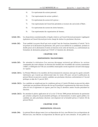 << LE MONITEUR >>60 Spécial No. 1 - Lundi 2 Mars 2015
4) Un représentant du secteur patronal ;
5) Une représentante du secteur syndical ;
6) Un représentant du secteur de la presse ;
7) Une représentante du Conseil des présidents et recteurs des universités d’Haïti ;
8) Un représentant du secteur des droits humains ;
9) Une représentante des organisations de femmes.
Article 241.- Les dispositions constitutionnelles et légales relatives au Conseil électoral permanent s’appliquent
également au Conseil électoral provisoire chargé de réaliser les prochaines élections.
Article 242.- Tout candidat à un poste électif qui avait occupé l’une des fonctions énumérées à l’article 7 de la
loi portant sur la déclaration de patrimoine, doit, pour la recevabilité de sa candidature, produire la
double preuve de la déclaration d’entrée en fonction et de sortie de fonction, ce, conformément au
formulaire de déclaration préparé par l’ULCC à l’intention des déclarants.
CHAPITRE XVII
DISPOSITIONS TRANSITOIRES
Article 243.- En attendant la réalisation d’un nouveau découpage territorial qui définisse les sections
communales des zones urbaines, les élections des membres des Assemblées des sections communales
(ASEC), et Déléguées de Ville aux assemblées municipales seront organisées suivant le découpage
en vigueur.
Article 243.1.- Le Premier Ministre et les membres du Gouvernement de consensus ainsi que les agents exécutifs
intérimaires qui n’auront pas démissionné dans les trente (30) jours suivant la publication du
présent Décret ne peuvent se porter candidats aux prochaines élections conformément à l’Accord
politique en date du 11 janvier 2015.
Article 243.2.- Les candidats ne remplissant pas les conditions prévues à l’article 90 alinéa m peuvent être admis
à participer aux prochaines élections dès lors qu’ils justifient l’acquittement des redevances fiscales,
selon les lois et règlements en vigueur, pour les cinq (5) dernières années fiscales précédant les
élections.
Article 243.3.- En attendant la pleine application de la Loi du 12 février 2008 portant déclaration de patrimoine
par certaines catégories de personnalités politiques, de fonctionnaires et autres agents publics; les
candidats aux plus prochaines élections sont dispensés de la formalité prévue à l’article 242 du
présent Décret.
CHAPITRE XVIII
DISPOSITIONS FINALES
Article 244.- Le présent Décret abroge toutes Lois ou dispositions de Lois, tous Décrets-Lois ou dispositions de
Décrets-Lois, tous Décrets ou dispositions de Décrets qui lui sont contraires. Il sera publié à la
 