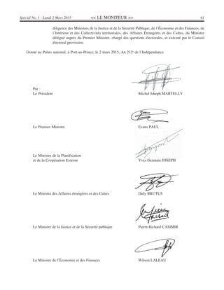 << LE MONITEUR >> 61Spécial No. 1 - Lundi 2 Mars 2015
diligence des Ministres de la Justice et de la Sécurité Publique, de l’Économie et des Finances, de
l’Intérieur et des Collectivités territoriales, des Affaires Étrangères et des Cultes, du Ministre
délégué auprès du Premier Ministre, chargé des questions électorales, et exécuté par le Conseil
électoral provisoire.
Donné au Palais national, à Port-au-Prince, le 2 mars 2015, An 212e
de l’Indépendance.
Par :
Le Président Michel Joseph MARTELLY
Le Premier Ministre Evans PAUL
Le Ministre de la Planification
et de la Coopération Externe Yves Germain JOSEPH
Le Ministre des Affaires étrangères et des Cultes Duly BRUTUS
Le Ministre de la Justice et de la Sécurité publique Pierre Richard CASIMIR
Le Ministre de l’Économie et des Finances Wilson LALEAU
 