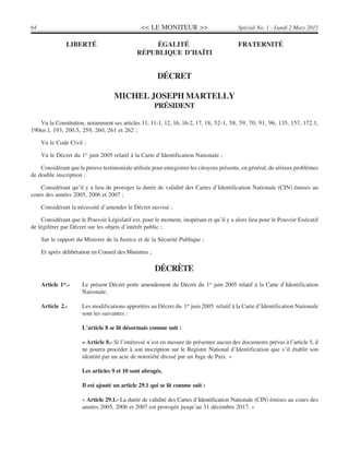 << LE MONITEUR >>64 Spécial No. 1 - Lundi 2 Mars 2015
Vu la Constitution, notamment ses articles 11, 11-1, 12, 16, 16-2, 17, 18, 52-1, 58, 59, 70, 91, 96, 135, 157, 172.1,
190ter.l, 193, 200.5, 259, 260, 261 et 262 ;
Vu le Code Civil ;
Vu le Décret du 1er
juin 2005 relatif à la Carte d’Identification Nationale ;
Considérant que la preuve testimoniale utilisée pour enregistrer les citoyens présente, en général, de sérieux problèmes
de double inscription ;
Considérant qu’il y a lieu de proroger la durée de validité des Cartes d’Identification Nationale (CIN) émises au
cours des années 2005, 2006 et 2007 ;
Considérant la nécessité d’amender le Décret susvisé ;
Considérant que le Pouvoir Législatif est, pour le moment, inopérant et qu’il y a alors lieu pour le Pouvoir Exécutif
de légiférer par Décret sur les objets d’intérêt public ;
Sur le rapport du Ministre de la Justice et de la Sécurité Publique ;
Et après délibération en Conseil des Ministres ;
DÉCRÈTE
Article 1er
.- Le présent Décret porte amendement du Décret du 1er
juin 2005 relatif à la Carte d’Identification
Nationale.
Article 2.- Les modifications apportées au Décret du 1er
juin 2005 relatif à la Carte d’Identification Nationale
sont les suivantes :
L’article 8 se lit désormais comme suit :
« Article 8.- Si l’intéressé n’est en mesure de présenter aucun des documents prévus à l’article 5, il
ne pourra procéder à son inscription sur le Registre National d’Identification que s’il établit son
identité par un acte de notoriété dressé par un Juge de Paix. »
Les articles 9 et 10 sont abrogés.
Il est ajouté un article 29.1 qui se lit comme suit :
« Article 29.1.- La durée de validité des Cartes d’Identification Nationale (CIN) émises au cours des
années 2005, 2006 et 2007 est prorogée jusqu’au 31 décembre 2017. »
LIBERTÉ ÉGALITÉ FRATERNITÉ
RÉPUBLIQUE D’HAÏTI
DÉCRET
MICHEL JOSEPH MARTELLY
PRÉSIDENT
 