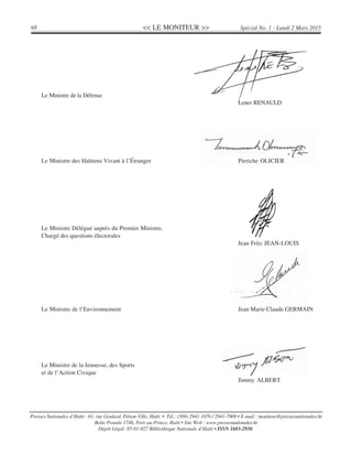 << LE MONITEUR >>68 Spécial No. 1 - Lundi 2 Mars 2015
Presses Nationales d’Haïti - 61, rue Goulard, Pétion-Ville, Haïti • Tél.: (509) 2941-1076 / 2941-7909 • E-mail : moniteur@pressesnationales.ht
Boîte Postale 1746, Port-au-Prince, Haïti • Site Web : www.pressesnationales.ht
Dépôt Légal: 85-01-027 Bibliothèque Nationale d’Haïti • ISSN 1683-2930.
Le Ministre de la Défense
Lener RENAULD
Le Ministre des Haïtiens Vivant à l’Étranger Pieriche OLICIER
Le Ministre Délégué auprès du Premier Ministre,
Chargé des questions électorales
Jean Fritz JEAN-LOUIS
Le Ministre de l’Environnement Jean Marie Claude GERMAIN
Le Ministre de la Jeunesse, des Sports
et de l’Action Civique
Jimmy ALBERT
 