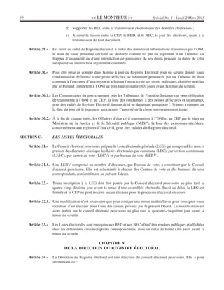<< LE MONITEUR >>10 Spécial No. 1 - Lundi 2 Mars 2015
d) Supporter les BEC dans la transmission électronique des données électorales ;
e) Assurer la liaison entre le CEP, le BED, et le BEC, le jour des élections, quant à la
transmission de tout document.
Article 29.- Est retiré ou radié du Registre électoral, à partir des données et informations transmises par l’ONI,
le nom de toute personne décédée ou déclarée comme tel par un jugement d’un Tribunal, ou
frappée d’incapacité ou d’une interdiction de jouissance de ses droits pendant la durée de cette
incapacité ou interdiction légalement constatée.
Article 30.- Pour être prise en compte dans la mise à jour du Registre Électoral pour un scrutin donné, toute
condamnation définitive à une peine afflictive ou infamante prononcée par un Tribunal de droit
commun à l’encontre d’un citoyen et affectant l’exercice de ses droits politiques, doit être notifiée
par le Parquet compétent à l’ONI au plus tard soixante (60) jours avant la tenue du scrutin.
Article 30.1.- Les Commissaires du gouvernement près les Tribunaux de Première Instance ont pour obligation
de transmettre à l’ONI et au CEP, la liste des condamnés à des peines afflictives et infamantes,
pour être radiés du Registre Électoral dans un délai ne dépassant pas quinze (15) jours à compter de
la date du jour où le jugement aura acquis l’autorité de la chose souverainement jugée.
Article 30.2.- À la fin de chaque mois, les Officiers d’état civil transmettent à l’ONI et au CEP par le biais du
Ministère de la Justice et de la Sécurité publique (MJSP), la liste des personnes décédées,
conformément aux registres d’état civil, pour être radiées du Registre électoral.
SECTION C- DES LISTES ÉLECTORALES
Article 31.- Le Conseil électoral provisoire prépare la Liste électorale générale (LEG) qui comprend les nom et
prénom des électeurs ainsi que les Listes électorales par commune (LEC), par section communale
(LESC), par centre de vote (LECV) et par bureau de vote (LEBV).
Article 31.1.- Une LEBV comprend un nombre d’électeurs, par Bureau de vote, à constituer par le Conseil
électoral provisoire. Elle est acheminée à chacun des Centres de vote et des bureaux de vote
correspondant, conformément au présent Décret.
Article 32.- Toute inscription à la LEG doit être portée par le Conseil électoral provisoire au plus tard le
quatre-vingt-dixième jour avant la tenue d’une assemblée électorale. Passé ce délai, la LEG est
fermée et le CEP ne peut inscrire aucun électeur pour le processus électoral en cours.
Article 32.1.- Une modification n’est nécessaire que pour corriger une erreur matérielle ou pour consigner toute
radiation d’un électeur pour l’une des causes prévues par le présent Décret. La modification est
alors portée par le conseil électoral provisoire au plus tard le quarante-cinquième jour avant la
tenue du scrutin.
Article 33.- Les Listes électorales sont envoyées aux BED et aux BEC afin d’être rendues publiques et affichées
dans les différentes circonscriptions correspondantes, dans un délai de trente (30) jours avant la
tenue du scrutin.
CHAPITRE V
DE LA DIRECTION DU REGISTRE ÉLECTORAL
Article 34.- La Direction du Registre électoral est une structure du conseil électoral provisoire. Elle a pour
attributions de :
 