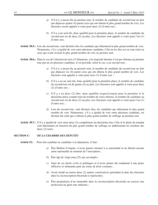 << LE MONITEUR >>14 Spécial No. 1 - Lundi 2 Mars 2015
a) S’il n’y a aucun élu au premier tour, le nombre de candidats du second tour ne doit
pas dépasser quatre (4) parmi ceux qui ont obtenu le plus grand nombre de voix. Les
électeurs seront appelés à voter pour deux (2) d’entre eux ;
b) S’il y a un seul élu, donc qualifié pour la première place, le nombre de candidats du
second tour est de deux (2) au plus. Les électeurs sont appelés à voter pour l’un (1)
d’entre eux.
Article 50.5.- Lors du second tour, sont déclarés élus les candidats qui obtiennent le plus grand nombre de voix.
Néanmoins, s’il y a égalité de voix entre plusieurs candidats, l’élu ou les élus est ou sont celui ou
ceux qui avait/ avaient le plus grand nombre de voix au premier tour.
Article 50.6.- Dans le cas de l’élection de trois (3) Sénateurs, si la majorité absolue n’est pas obtenue au premier
tour par un ou plusieurs candidats, il est procédé, selon le cas, à un second tour :
a) S’il n’y a aucun élu au premier tour, le nombre de candidats du second tour ne doit
pas dépasser six (6) parmi ceux qui ont obtenu le plus grand nombre de voix. Les
électeurs sont appelés à voter pour trois (3) d’entre eux ;
b) S’il y a eu un seul élu, donc qualifié pour la première place, le nombre de candidats
du second tour est de quatre (4) au plus. Les électeurs sont appelés à voter pour deux
(2) d’entre eux ;
c) S’il y a eu deux (2) élus, donc qualifiés respectivement pour la première et la
deuxième place compte tenu du nombre de votes obtenus, le nombre de candidats au
second tour est de deux (2) au plus. Les électeurs sont appelés à voter pour l’un (1)
d’entre eux ;
d) Lors du second tour, sont déclarés élus, les candidats qui obtiennent le plus grand
nombre de voix. Néanmoins, s’il y a égalité de voix entre plusieurs candidats, est
déclaré élu celui qui a obtenu le plus grand nombre de suffrage au premier tour.
Article 50.7.- S’il y a égalité de voix entre deux (2) compétiteurs au deuxième tour, l’élu et la durée du mandat
sont déterminés en fonction du plus grand nombre de suffrage en additionnant les résultats des
deux (2) tours.
SECTION C- DE LA CHAMBRE DES DÉPUTÉS
Article 51.- Pour être candidat ou candidate à la députation, il faut :
a) Être Haïtien d’origine, n’avoir jamais renoncé à sa nationalité et ne détenir aucune
autre nationalité au moment de l’inscription ;
b) Être âgé de vingt-cinq (25) ans accomplis ;
c) Jouir de ses droits civils et politiques et n’avoir jamais été condamné à une peine
afflictive et infamante pour un crime de droit commun ;
d) Avoir résidé au moins deux (2) années consécutives précédant la date des élections
dans la circonscription électorale à représenter;
e) Être propriétaire d’un immeuble dans la circonscription électorale ou exercer une
profession ou gérer une industrie ;
 