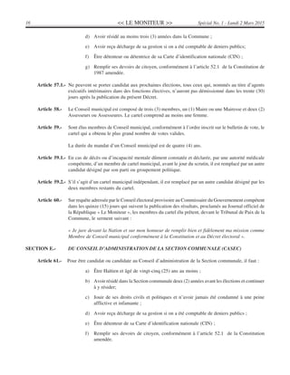 << LE MONITEUR >>16 Spécial No. 1 - Lundi 2 Mars 2015
d) Avoir résidé au moins trois (3) années dans la Commune ;
e) Avoir reçu décharge de sa gestion si on a été comptable de deniers publics;
f) Être détenteur ou détentrice de sa Carte d’identification nationale (CIN) ;
g) Remplir ses devoirs de citoyen, conformément à l’article 52.1 de la Constitution de
1987 amendée.
Article 57.1.- Ne peuvent se porter candidat aux prochaines élections, tous ceux qui, nommés au titre d’agents
exécutifs intérimaires dans des fonctions électives, n’auront pas démissionné dans les trente (30)
jours après la publication du présent Décret.
Article 58.- Le Conseil municipal est composé de trois (3) membres, un (1) Maire ou une Mairesse et deux (2)
Assesseurs ou Assesseures. Le cartel comprend au moins une femme.
Article 59.- Sont élus membres de Conseil municipal, conformément à l’ordre inscrit sur le bulletin de vote, le
cartel qui a obtenu le plus grand nombre de votes valides.
La durée du mandat d’un Conseil municipal est de quatre (4) ans.
Article 59.1.- En cas de décès ou d’incapacité mentale dûment constatée et déclarée, par une autorité médicale
compétente, d’un membre de cartel municipal, avant le jour du scrutin, il est remplacé par un autre
candidat désigné par son parti ou groupement politique.
Article 59.2.- S’il s’agit d’un cartel municipal indépendant, il est remplacé par un autre candidat désigné par les
deux membres restants du cartel.
Article 60.- Sur requête adressée par le Conseil électoral provisoire au Commissaire du Gouvernement compétent
dans les quinze (15) jours qui suivent la publication des résultats, proclamés au Journal officiel de
la République « Le Moniteur », les membres du cartel élu prêtent, devant le Tribunal de Paix de la
Commune, le serment suivant :
« Je jure devant la Nation et sur mon honneur de remplir bien et fidèlement ma mission comme
Membre de Conseil municipal conformément à la Constitution et au Décret électoral ».
SECTION E.- DU CONSEIL D’ADMINISTRATION DE LA SECTION COMMUNALE (CASEC)
Article 61.- Pour être candidat ou candidate au Conseil d’administration de la Section communale, il faut :
a) Être Haïtien et âgé de vingt-cinq (25) ans au moins ;
b) Avoir résidé dans la Section communale deux (2) années avant les élections et continuer
à y résider;
c) Jouir de ses droits civils et politiques et n’avoir jamais été condamné à une peine
afflictive et infamante ;
d) Avoir reçu décharge de sa gestion si on a été comptable de deniers publics ;
e) Être détenteur de sa Carte d’identification nationale (CIN) ;
f) Remplir ses devoirs de citoyen, conformément à l’article 52.1 de la Constitution
amendée.
 