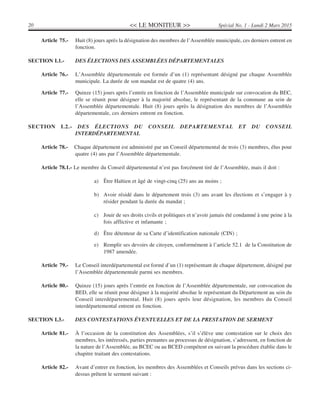 << LE MONITEUR >>20 Spécial No. 1 - Lundi 2 Mars 2015
Article 75.- Huit (8) jours après la désignation des membres de l’Assemblée municipale, ces derniers entrent en
fonction.
SECTION I.1.- DES ÉLECTIONS DES ASSEMBLÉES DÉPARTEMENTALES
Article 76.- L’Assemblée départementale est formée d’un (1) représentant désigné par chaque Assemblée
municipale. La durée de son mandat est de quatre (4) ans.
Article 77.- Quinze (15) jours après l’entrée en fonction de l’Assemblée municipale sur convocation du BEC,
elle se réunit pour désigner à la majorité absolue, le représentant de la commune au sein de
l’Assemblée départementale. Huit (8) jours après la désignation des membres de l’Assemblée
départementale, ces derniers entrent en fonction.
SECTION I.2.- DES ÉLECTIONS DU CONSEIL DEPARTEMENTAL ET DU CONSEIL
INTERDÉPARTEMENTAL
Article 78.- Chaque département est administré par un Conseil départemental de trois (3) membres, élus pour
quatre (4) ans par l’Assemblée départementale.
Article 78.1.- Le membre du Conseil départemental n’est pas forcément tiré de l’Assemblée, mais il doit :
a) Être Haïtien et âgé de vingt-cinq (25) ans au moins ;
b) Avoir résidé dans le département trois (3) ans avant les élections et s’engager à y
résider pendant la durée du mandat ;
c) Jouir de ses droits civils et politiques et n’avoir jamais été condamné à une peine à la
fois afflictive et infamante ;
d) Être détenteur de sa Carte d’identification nationale (CIN) ;
e) Remplir ses devoirs de citoyen, conformément à l’article 52.1 de la Constitution de
1987 amendée.
Article 79.- Le Conseil interdépartemental est formé d’un (1) représentant de chaque département, désigné par
l’Assemblée départementale parmi ses membres.
Article 80.- Quinze (15) jours après l’entrée en fonction de l’Assemblée départementale, sur convocation du
BED, elle se réunit pour désigner à la majorité absolue le représentant du Département au sein du
Conseil interdépartemental. Huit (8) jours après leur désignation, les membres du Conseil
interdépartemental entrent en fonction.
SECTION I.3.- DES CONTESTATIONS ÉVENTUELLES ET DE LA PRESTATION DE SERMENT
Article 81.- À l’occasion de la constitution des Assemblées, s’il s’élève une contestation sur le choix des
membres, les intéressés, parties prenantes au processus de désignation, s’adressent, en fonction de
la nature de l’Assemblée, au BCEC ou au BCED compétent en suivant la procédure établie dans le
chapitre traitant des contestations.
Article 82.- Avant d’entrer en fonction, les membres des Assemblées et Conseils prévus dans les sections ci-
dessus prêtent le serment suivant :
 