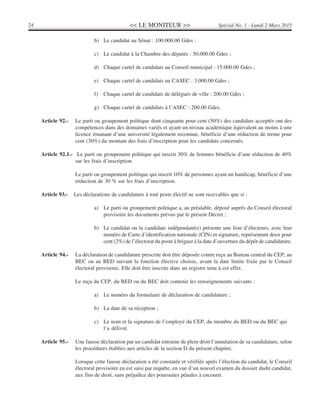 << LE MONITEUR >>24 Spécial No. 1 - Lundi 2 Mars 2015
b) Le candidat au Sénat : 100.000.00 Gdes ;
c) Le candidat à la Chambre des députés : 50.000.00 Gdes ;
d) Chaque cartel de candidats au Conseil municipal : 15.000.00 Gdes ;
e) Chaque cartel de candidats au CASEC : 3.000.00 Gdes ;
f) Chaque cartel de candidats de délégués de ville : 200.00 Gdes ;
g) Chaque cartel de candidats à l’ASEC : 200.00 Gdes.
Article 92.- Le parti ou groupement politique dont cinquante pour cent (50%) des candidats acceptés ont des
compétences dans des domaines variés et ayant un niveau académique équivalent au moins à une
licence émanant d’une université légalement reconnue, bénéficie d’une réduction de trente pour
cent (30%) du montant des frais d’inscription pour les candidats concernés.
Article 92.1.- Le parti ou groupement politique qui inscrit 30% de femmes bénéficie d’une réduction de 40%
sur les frais d’inscription.
Le parti ou groupement politique qui inscrit 10% de personnes ayant un handicap, bénéficie d’une
réduction de 30 % sur les frais d’inscription.
Article 93.- Les déclarations de candidature à tout poste électif ne sont recevables que si :
a) Le parti ou groupement politique a, au préalable, déposé auprès du Conseil électoral
provisoire les documents prévus par le présent Décret ;
b) Le candidat ou la candidate indépendant(e) présente une liste d’électeurs, avec leur
numéro de Carte d’identification nationale (CIN) et signature, représentant deux pour
cent (2%) de l’électorat du poste à briguer à la date d’ouverture du dépôt de candidature.
Article 94.- La déclaration de candidature prescrite doit être déposée contre reçu au Bureau central du CEP, au
BEC ou au BED suivant la fonction élective choisie, avant la date limite fixée par le Conseil
électoral provisoire. Elle doit être inscrite dans un registre tenu à cet effet.
Le reçu du CEP, du BED ou du BEC doit contenir les renseignements suivants :
a) Le numéro du formulaire de déclaration de candidature ;
b) La date de sa réception ;
c) Le nom et la signature de l’employé du CEP, du membre du BED ou du BEC qui
l’a délivré.
Article 95.- Une fausse déclaration par un candidat entraine de plein droit l’annulation de sa candidature, selon
les procédures établies aux articles de la section D du présent chapitre.
Lorsque cette fausse déclaration a été constatée et vérifiée après l’élection du candidat, le Conseil
électoral provisoire en est saisi par requête, en vue d’un nouvel examen du dossier dudit candidat,
aux fins de droit, sans préjudice des poursuites pénales à encourir.
 