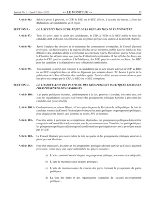 << LE MONITEUR >> 25Spécial No. 1 - Lundi 2 Mars 2015
Article 96.- Selon le poste à pourvoir, le CEP, le BED ou le BEC affiche, à la porte du bureau, la liste des
déclarations de candidatures qu’il reçoit.
SECTION B.- DE L’ACCEPTATION OU DU REJET DE LA DÉCLARATION DE CANDIDATURE
Article 97.- Trois (3) jours après le dépôt des candidatures, le CEP, le BED ou le BEC publie la liste des
candidats dont le dossier est conforme aux exigences prévues à la section A du présent chapitre.
Article 98.- Après l’analyse des dossiers et le traitement des contestations éventuelles, le Conseil électoral
provisoire, sur décision prise à la majorité absolue de ses membres, publie dans les médias la liste
définitive des candidats admis à se présenter aux élections pour la Présidence, pour le Sénat, pour
la Chambre des députés ainsi que pour les Collectivités territoriales. Il fait afficher les listes aux
portes du CEP pour les candidats à la Présidence, des BED pour les candidats au Sénat, des BEC
pour les candidats à la députation et aux collectivités territoriales.
Article 99.- Tout candidat ou cartel peut renoncer à sa candidature par un acte notarié adressé au CEP, au BED
ou au BEC compétent dans un délai ne dépassant pas soixante-douze (72) heures à partir de la
publication de la liste définitive des candidats agréés. Passé ce délai, aucune renonciation ne peut
être prise en compte par le CEP, le BED ou le BEC compétent.
SECTION C.- DE L’ASSOCIATION DES PARTIS OU DES GROUPEMENTS POLITIQUES RECONNUS
POUR PRÉSENTER DES CANDIDATS
Article 100.- Les partis politiques reconnus, conformément à la Loi, peuvent s’associer, soit entre eux, soit
avec les organisations sociales pour former des groupements politiques habilités à présenter des
candidats aux postes électifs.
Article 100.1.- Conformément au présent Décret, à l’exception du poste de Président de la République, la liste de
candidats soumise au Conseil électoral provisoire par les partis politiques ou groupements politiques,
pour chaque poste électif, doit contenir au moins 30% de femmes.
Article 101.- Pour être admis à participer aux compétitions électorales, ces groupements politiques doivent être
enregistrés au Conseil électoral provisoire pour le processus en cours. Toutefois, les partis politiques,
les groupements politiques déjà enregistrés confirment leur participation suivant la procédure tracée
par le CEP.
Article 102.- Le Conseil électoral provisoire publie la liste des partis et des groupements politiques autorisés à
participer aux élections.
Article 103.- Pour être enregistrés, les partis et les groupements politiques doivent déposer au Conseil électoral
provisoire, contre reçu, une copie authentifiée des pièces suivantes :
a) L’acte constitutif notarié du parti ou groupement politique, ses statuts et ses objectifs;
b) L’acte de reconnaissance du parti politique ;
c) L’acte de reconnaissance de chacun des partis formant le groupement de partis
politiques;
d) La liste des partis et des organisations signataires de l’accord du groupement
politique ;
 
