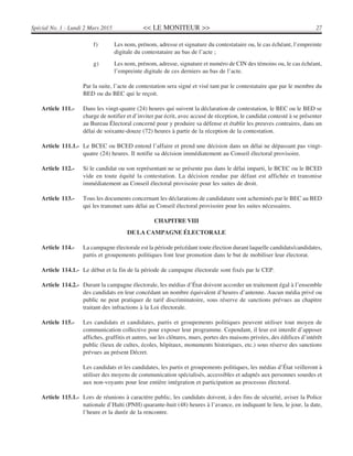 << LE MONITEUR >> 27Spécial No. 1 - Lundi 2 Mars 2015
f) Les nom, prénom, adresse et signature du contestataire ou, le cas échéant, l’empreinte
digitale du contestataire au bas de l’acte ;
g) Les nom, prénom, adresse, signature et numéro de CIN des témoins ou, le cas échéant,
l’empreinte digitale de ces derniers au bas de l’acte.
Par la suite, l’acte de contestation sera signé et visé tant par le contestataire que par le membre du
BED ou du BEC qui le reçoit.
Article 111.- Dans les vingt-quatre (24) heures qui suivent la déclaration de contestation, le BEC ou le BED se
charge de notifier et d’inviter par écrit, avec accusé de réception, le candidat contesté à se présenter
au Bureau Électoral concerné pour y produire sa défense et établir les preuves contraires, dans un
délai de soixante-douze (72) heures à partir de la réception de la contestation.
Article 111.1.- Le BCEC ou BCED entend l’affaire et prend une décision dans un délai ne dépassant pas vingt-
quatre (24) heures. Il notifie sa décision immédiatement au Conseil électoral provisoire.
Article 112.- Si le candidat ou son représentant ne se présente pas dans le délai imparti, le BCEC ou le BCED
vide en toute équité la contestation. La décision rendue par défaut est affichée et transmise
immédiatement au Conseil électoral provisoire pour les suites de droit.
Article 113.- Tous les documents concernant les déclarations de candidature sont acheminés par le BEC au BED
qui les transmet sans délai au Conseil électoral provisoire pour les suites nécessaires.
CHAPITRE VIII
DE LA CAMPAGNE ÉLECTORALE
Article 114.- La campagne électorale est la période précédant toute élection durant laquelle candidats/candidates,
partis et groupements politiques font leur promotion dans le but de mobiliser leur électorat.
Article 114.1.- Le début et la fin de la période de campagne électorale sont fixés par le CEP.
Article 114.2.- Durant la campagne électorale, les médias d’État doivent accorder un traitement égal à l’ensemble
des candidats en leur concédant un nombre équivalent d’heures d’antenne. Aucun média privé ou
public ne peut pratiquer de tarif discriminatoire, sous réserve de sanctions prévues au chapitre
traitant des infractions à la Loi électorale.
Article 115.- Les candidats et candidates, partis et groupements politiques peuvent utiliser tout moyen de
communication collective pour exposer leur programme. Cependant, il leur est interdit d’apposer
affiches, graffitis et autres, sur les clôtures, murs, portes des maisons privées, des édifices d’intérêt
public (lieux de cultes, écoles, hôpitaux, monuments historiques, etc.) sous réserve des sanctions
prévues au présent Décret.
Les candidats et les candidates, les partis et groupements politiques, les médias d’État veilleront à
utiliser des moyens de communication spécialisés, accessibles et adaptés aux personnes sourdes et
aux non-voyants pour leur entière intégration et participation au processus électoral.
Article 115.1.- Lors de réunions à caractère public, les candidats doivent, à des fins de sécurité, aviser la Police
nationale d’Haïti (PNH) quarante-huit (48) heures à l’avance, en indiquant le lieu, le jour, la date,
l’heure et la durée de la rencontre.
 